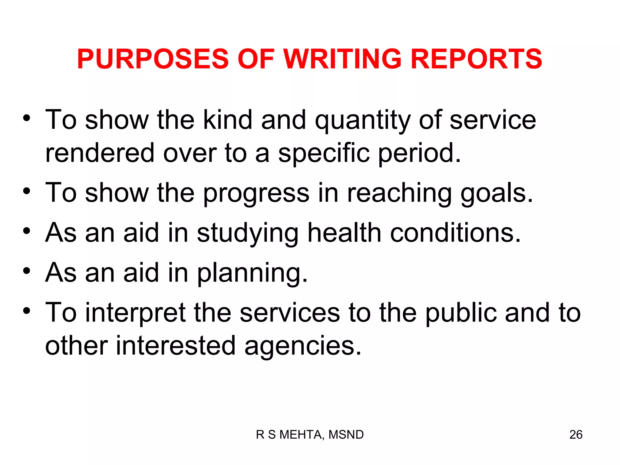PURPOSES OF WRITING REPORTS

• To show the kind and quantity of service
  rendered over to a specific period.
• To show the progress in reaching goals.
• As an aid in studying health conditions.
• As an aid in planning.
• To interpret the services to the public and to
  other interested agencies.


                    R S MEHTA, MSND           26
 
