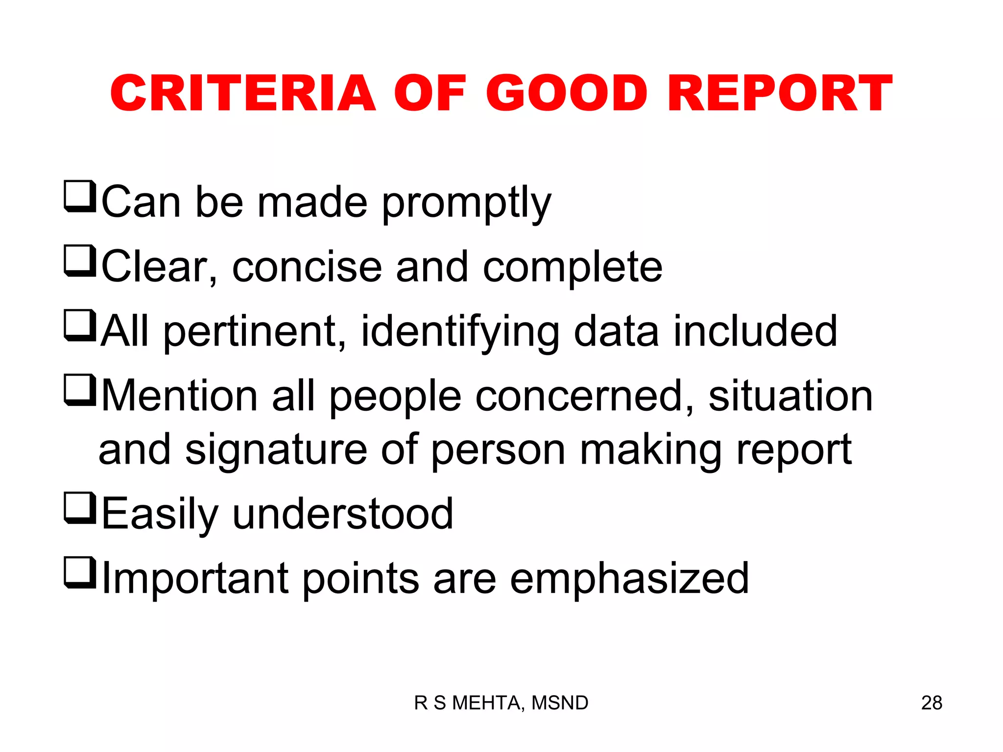 CRITERIA OF GOOD REPORT

Can be made promptly
Clear, concise and complete
All pertinent, identifying data included
Mention all people concerned, situation
 and signature of person making report
Easily understood
Important points are emphasized

                 R S MEHTA, MSND            28
 