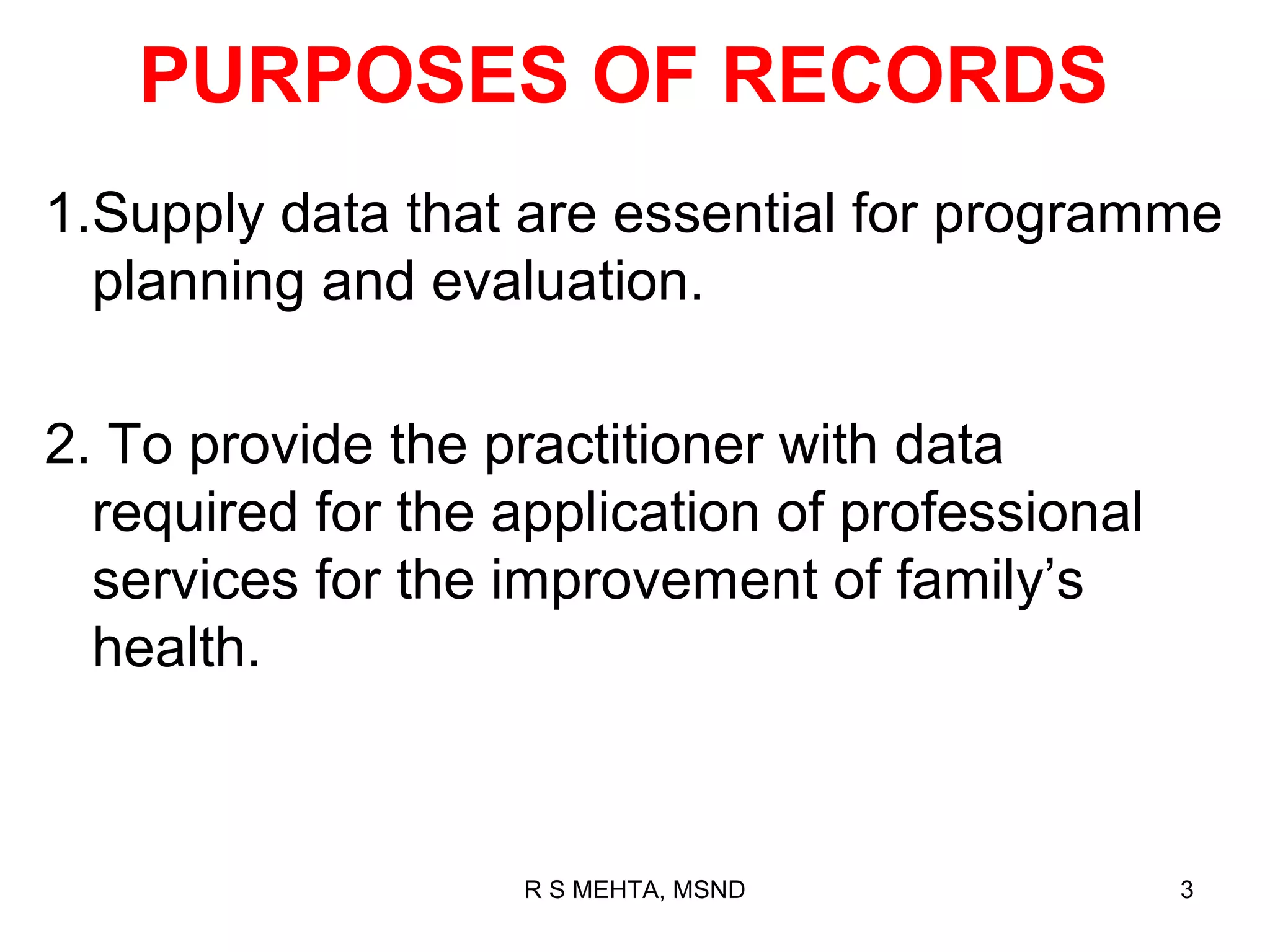 PURPOSES OF RECORDS
1.Supply data that are essential for programme
  planning and evaluation.

2. To provide the practitioner with data
  required for the application of professional
  services for the improvement of family’s
  health.



                    R S MEHTA, MSND              3
 