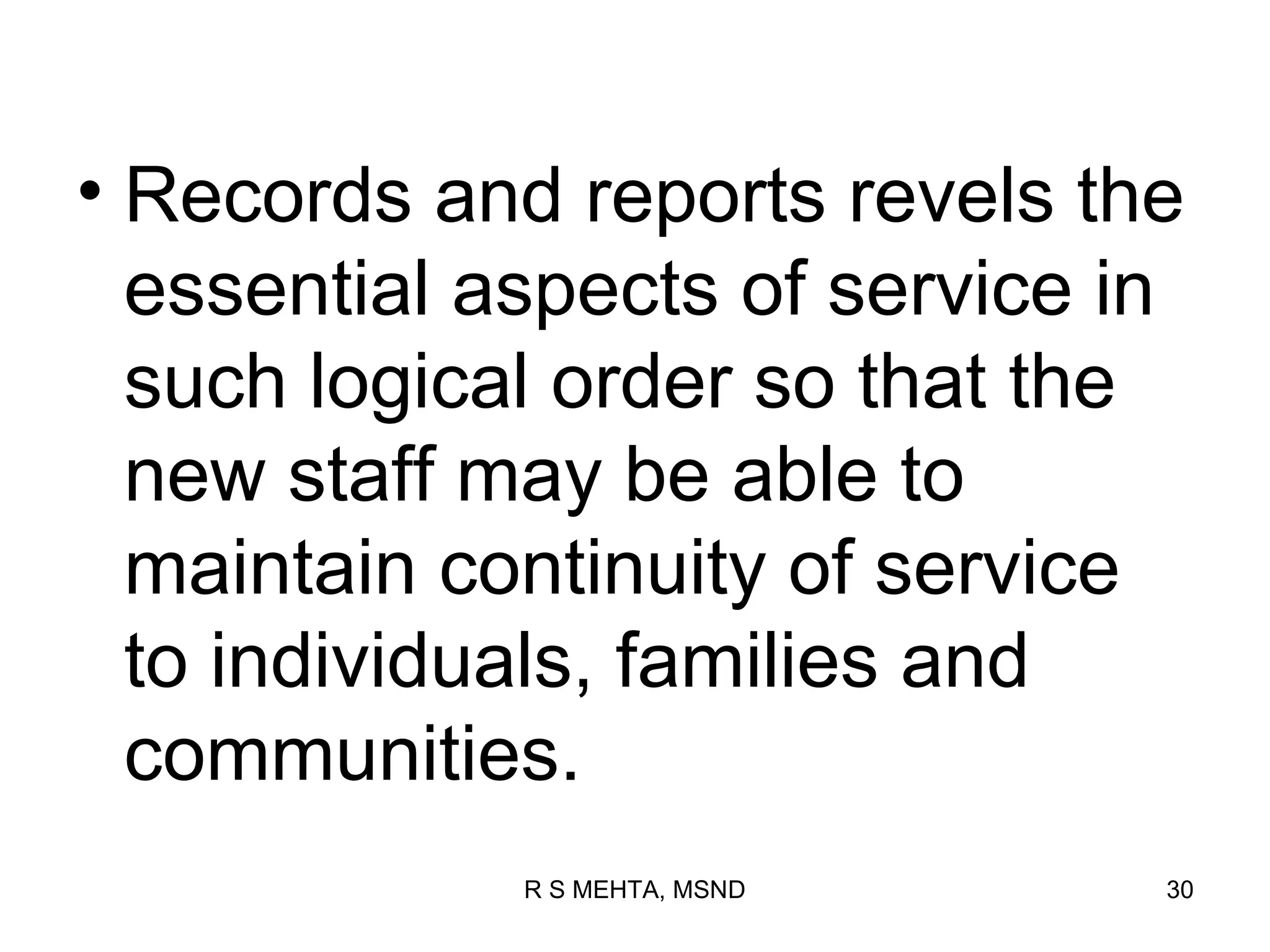 • Records and reports revels the
  essential aspects of service in
  such logical order so that the
  new staff may be able to
  maintain continuity of service
  to individuals, families and
  communities.
             R S MEHTA, MSND    30
 