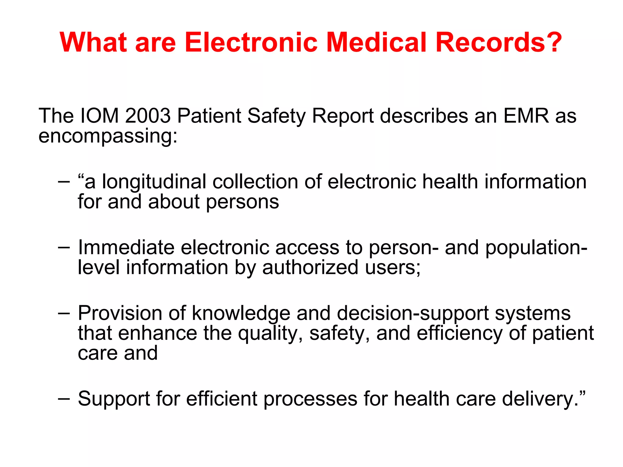 What are Electronic Medical Records?

The IOM 2003 Patient Safety Report describes an EMR as
encompassing:

 – “a longitudinal collection of electronic health information
   for and about persons

 – Immediate electronic access to person- and population-
   level information by authorized users;

 – Provision of knowledge and decision-support systems
   that enhance the quality, safety, and efficiency of patient
   care and

 – Support for efficient processes for health care delivery.”
 