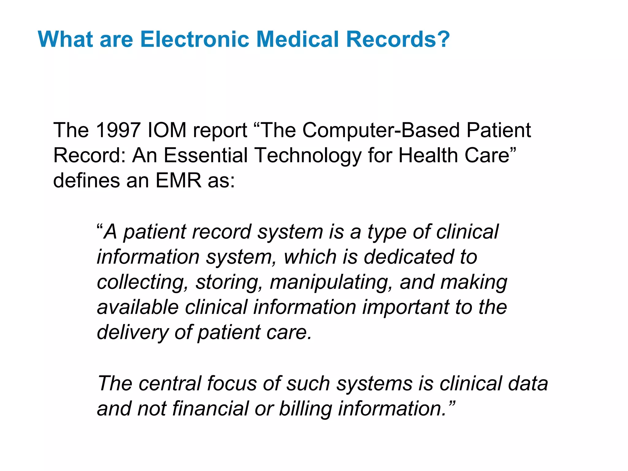 What are Electronic Medical Records?


 The 1997 IOM report “The Computer-Based Patient
 Record: An Essential Technology for Health Care”
 defines an EMR as:

     “A patient record system is a type of clinical
     information system, which is dedicated to
     collecting, storing, manipulating, and making
     available clinical information important to the
     delivery of patient care.

     The central focus of such systems is clinical data
     and not financial or billing information.”
 