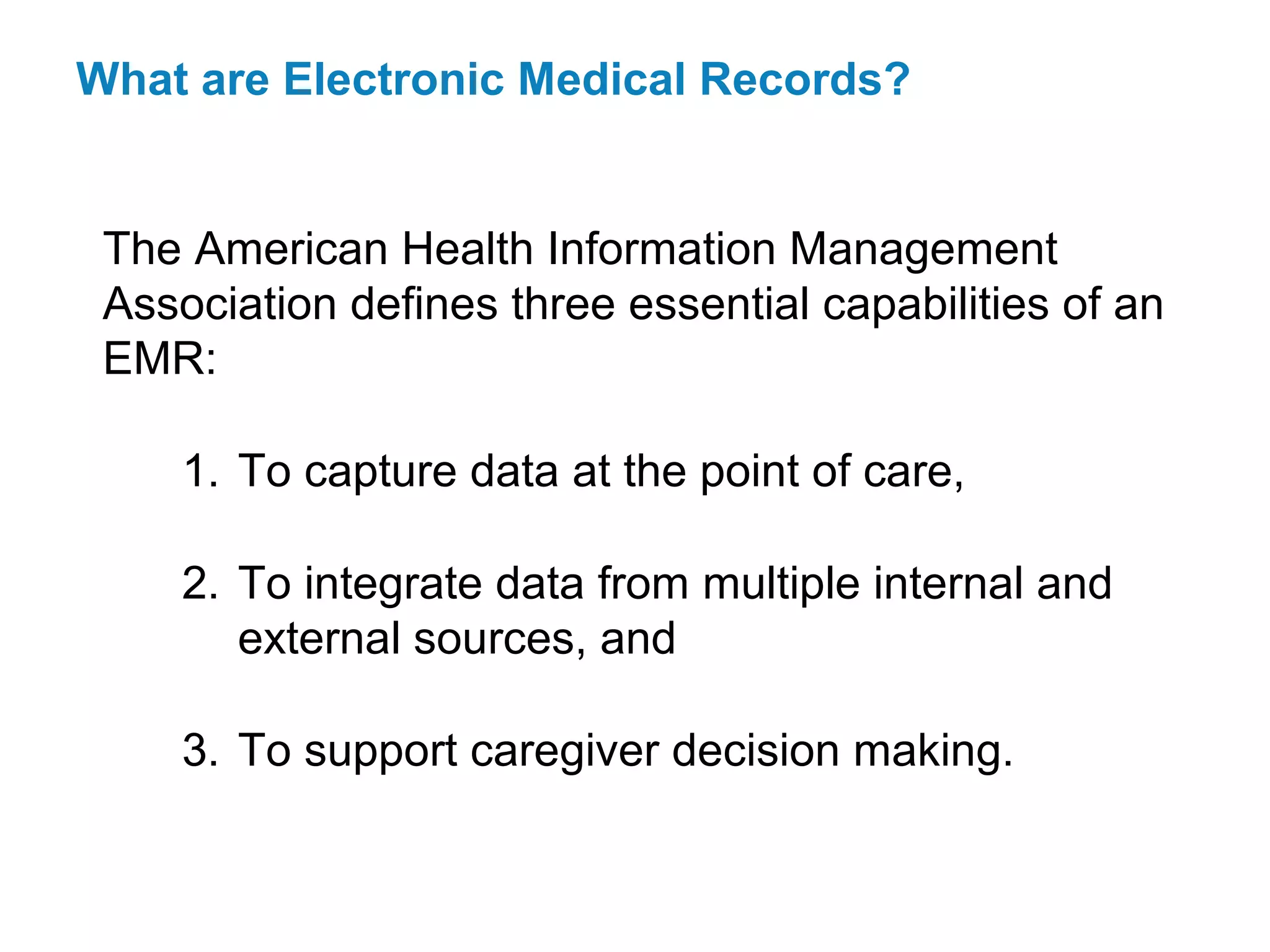 What are Electronic Medical Records?


 The American Health Information Management
 Association defines three essential capabilities of an
 EMR:

     1. To capture data at the point of care,

     2. To integrate data from multiple internal and
        external sources, and

     3. To support caregiver decision making.
 