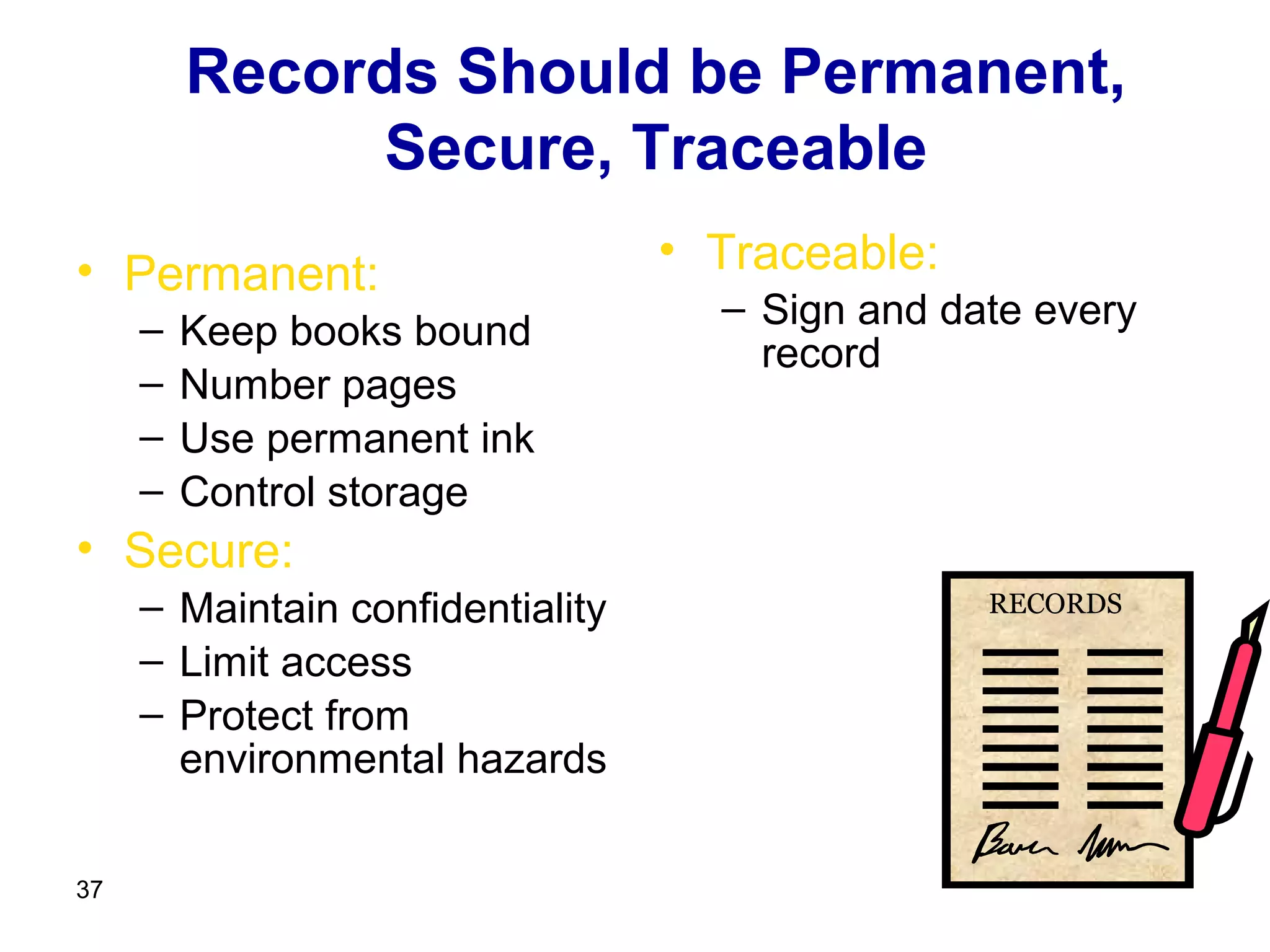 Records Should be Permanent,
              Secure, Traceable
• Permanent:                      • Traceable:
                                    – Sign and date every
     –   Keep books bound
                                      record
     –   Number pages
     –   Use permanent ink
     –   Control storage
• Secure:
     – Maintain confidentiality                  RECORDS

     – Limit access
     – Protect from
       environmental hazards

37
 