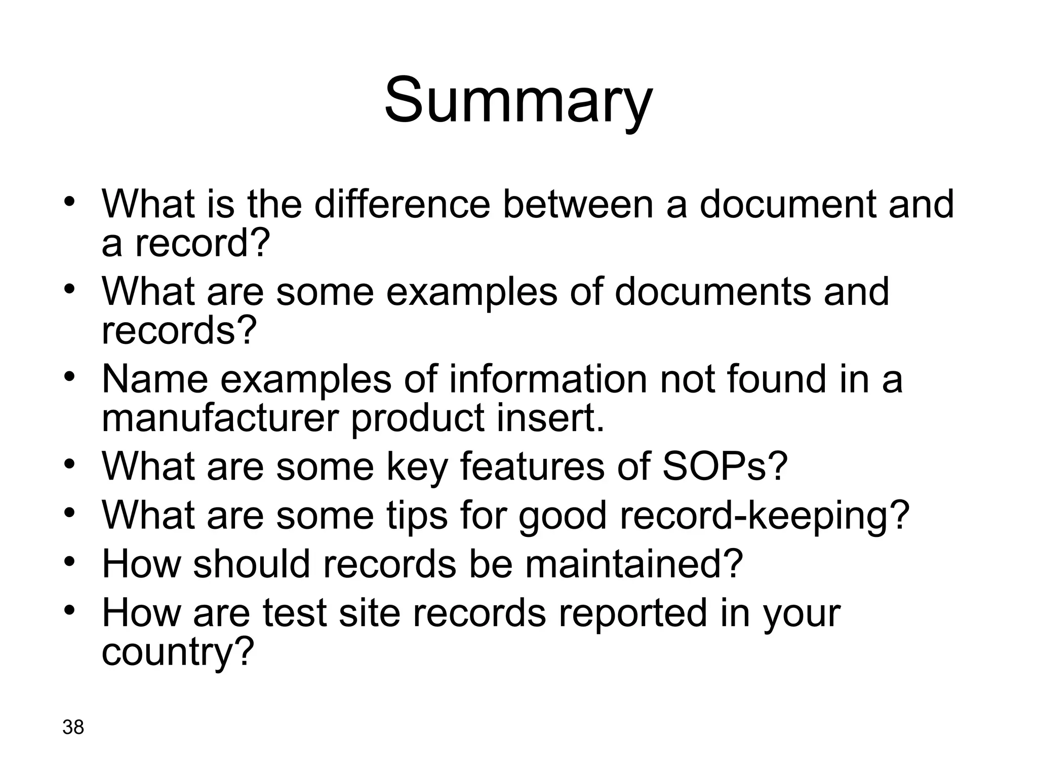 Summary
• What is the difference between a document and
  a record?
• What are some examples of documents and
  records?
• Name examples of information not found in a
  manufacturer product insert.
• What are some key features of SOPs?
• What are some tips for good record-keeping?
• How should records be maintained?
• How are test site records reported in your
  country?
38
 