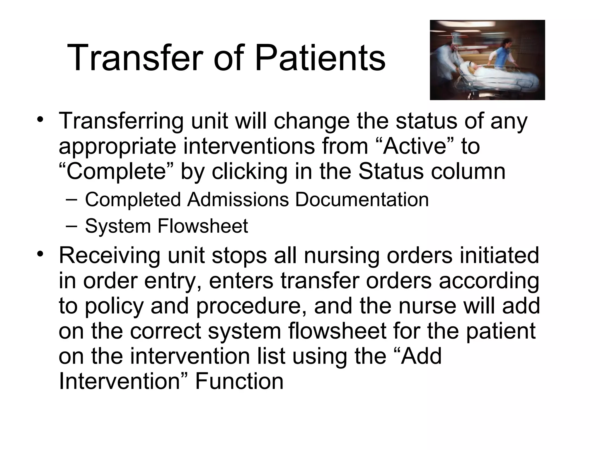 Transfer of Patients
• Transferring unit will change the status of any
  appropriate interventions from “Active” to
  “Complete” by clicking in the Status column
   – Completed Admissions Documentation
   – System Flowsheet
• Receiving unit stops all nursing orders initiated
  in order entry, enters transfer orders according
  to policy and procedure, and the nurse will add
  on the correct system flowsheet for the patient
  on the intervention list using the “Add
  Intervention” Function
 