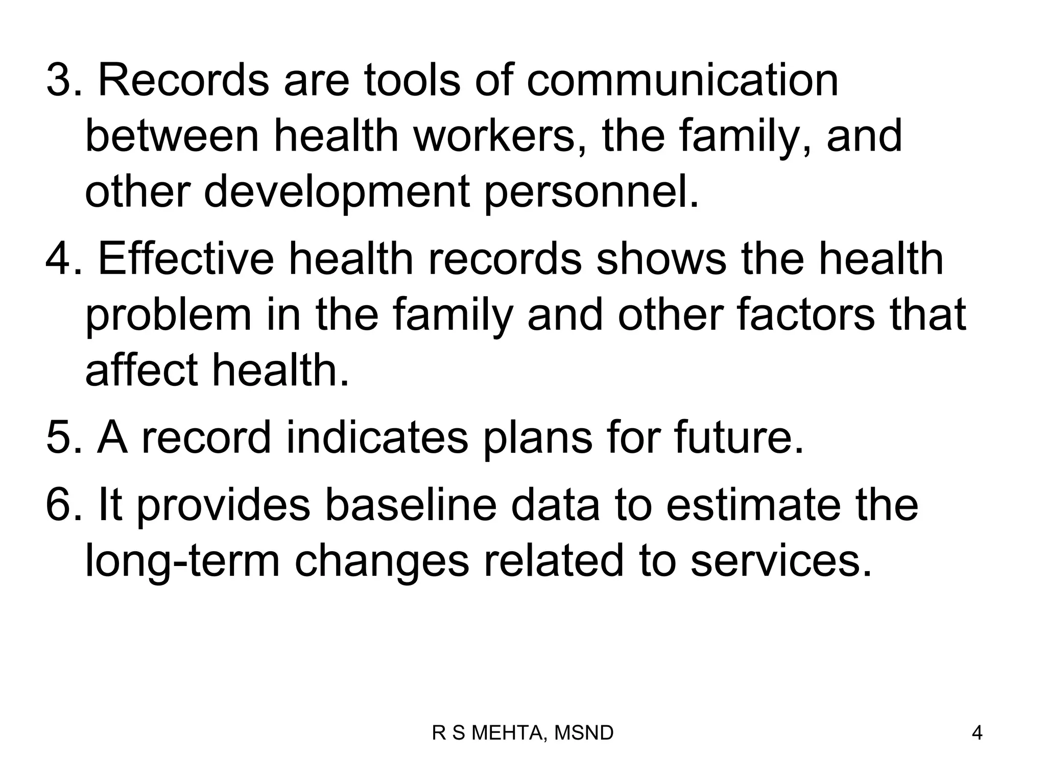 3. Records are tools of communication
  between health workers, the family, and
  other development personnel.
4. Effective health records shows the health
  problem in the family and other factors that
  affect health.
5. A record indicates plans for future.
6. It provides baseline data to estimate the
  long-term changes related to services.


                   R S MEHTA, MSND               4
 
