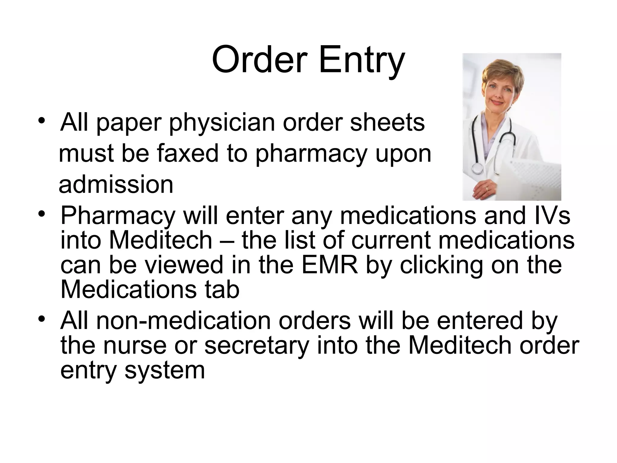 Order Entry
• All paper physician order sheets
  must be faxed to pharmacy upon
  admission
• Pharmacy will enter any medications and IVs
  into Meditech – the list of current medications
  can be viewed in the EMR by clicking on the
  Medications tab
• All non-medication orders will be entered by
  the nurse or secretary into the Meditech order
  entry system
 