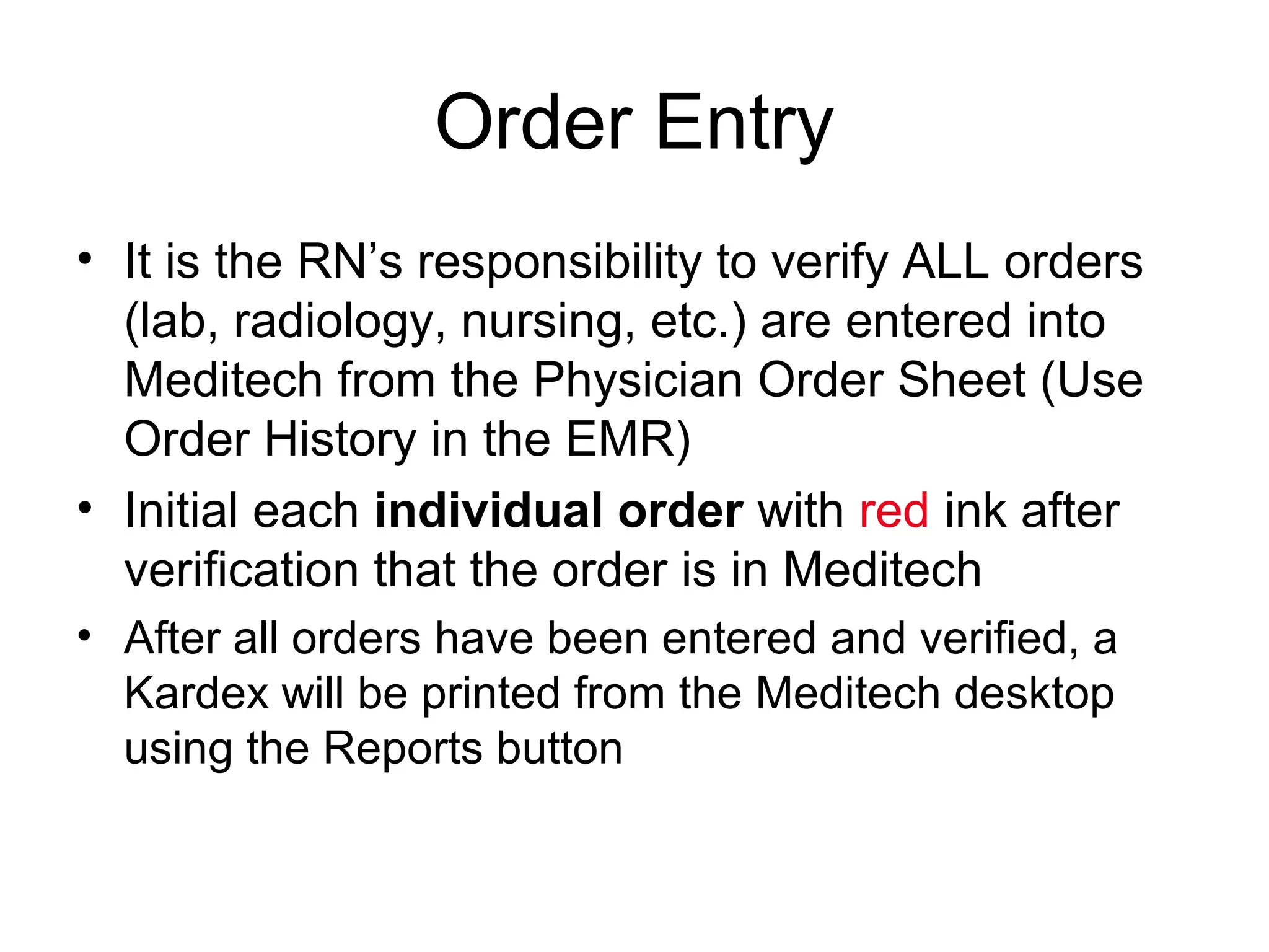 Order Entry
• It is the RN’s responsibility to verify ALL orders
  (lab, radiology, nursing, etc.) are entered into
  Meditech from the Physician Order Sheet (Use
  Order History in the EMR)
• Initial each individual order with red ink after
  verification that the order is in Meditech
• After all orders have been entered and verified, a
  Kardex will be printed from the Meditech desktop
  using the Reports button
 