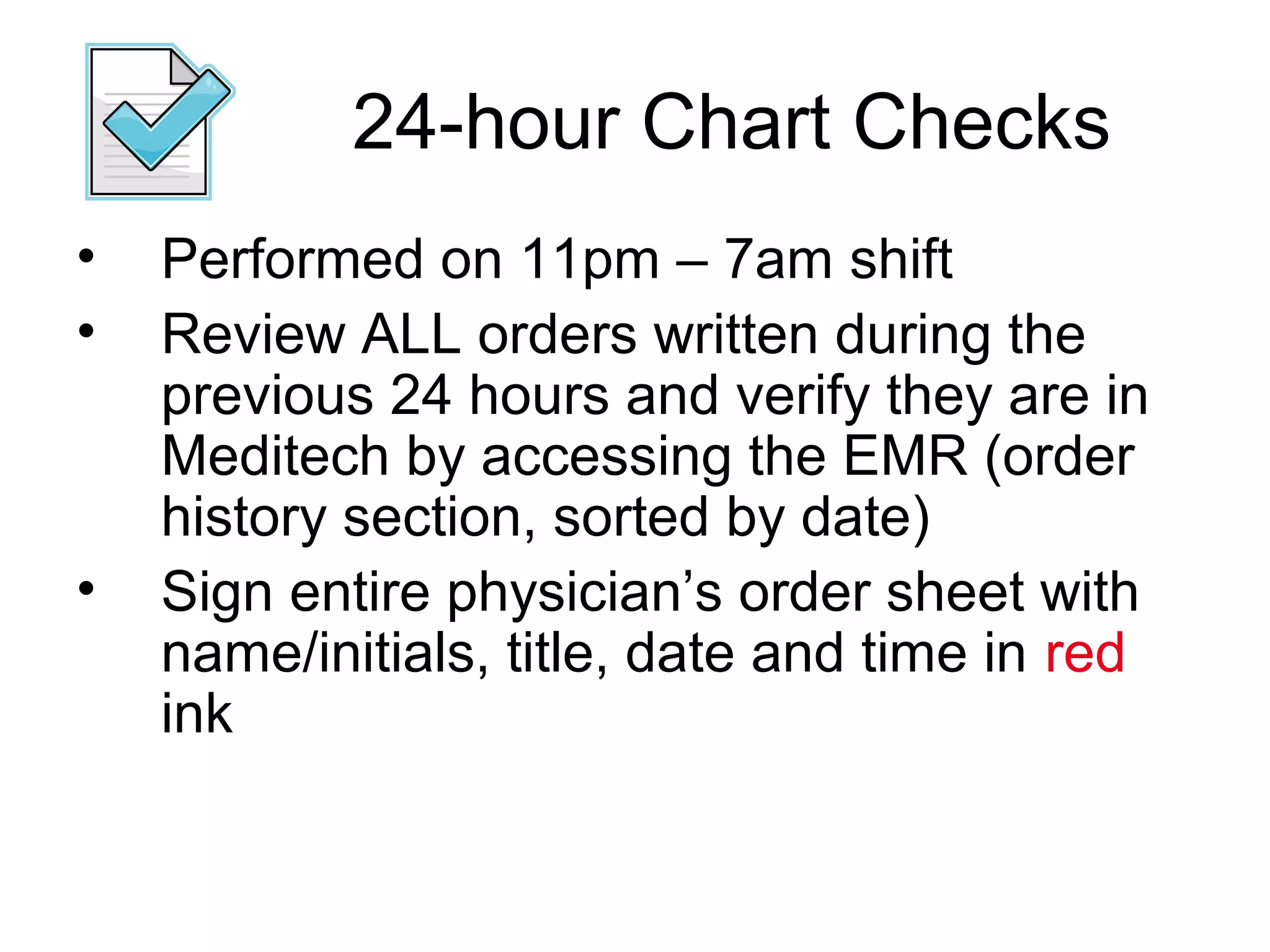 24-hour Chart Checks
•   Performed on 11pm – 7am shift
•   Review ALL orders written during the
    previous 24 hours and verify they are in
    Meditech by accessing the EMR (order
    history section, sorted by date)
•   Sign entire physician’s order sheet with
    name/initials, title, date and time in red
    ink
 