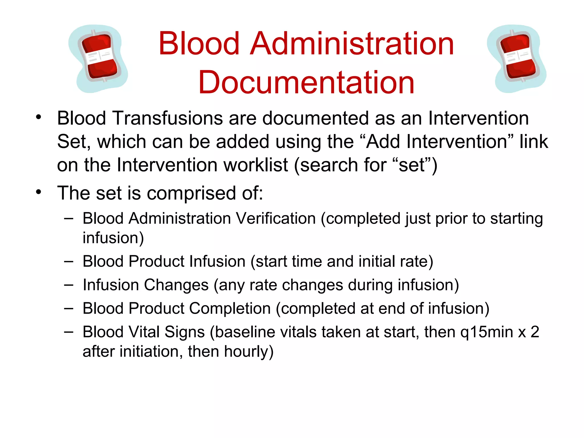 Blood Administration
                   Documentation
• Blood Transfusions are documented as an Intervention
  Set, which can be added using the “Add Intervention” link
  on the Intervention worklist (search for “set”)
• The set is comprised of:
   – Blood Administration Verification (completed just prior to starting
     infusion)
   – Blood Product Infusion (start time and initial rate)
   – Infusion Changes (any rate changes during infusion)
   – Blood Product Completion (completed at end of infusion)
   – Blood Vital Signs (baseline vitals taken at start, then q15min x 2
     after initiation, then hourly)
 