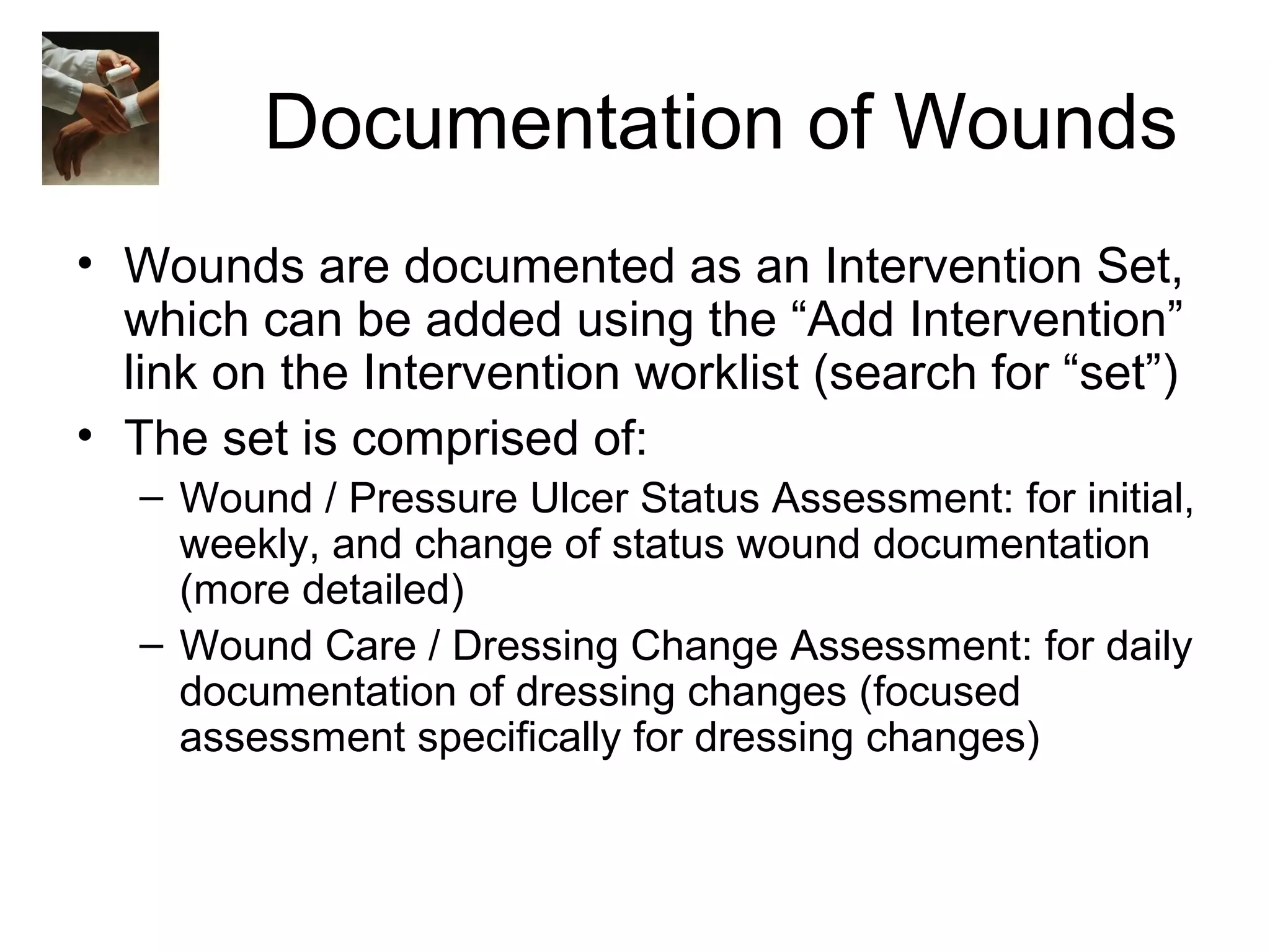 Documentation of Wounds
• Wounds are documented as an Intervention Set,
  which can be added using the “Add Intervention”
  link on the Intervention worklist (search for “set”)
• The set is comprised of:
   – Wound / Pressure Ulcer Status Assessment: for initial,
     weekly, and change of status wound documentation
     (more detailed)
   – Wound Care / Dressing Change Assessment: for daily
     documentation of dressing changes (focused
     assessment specifically for dressing changes)
 
