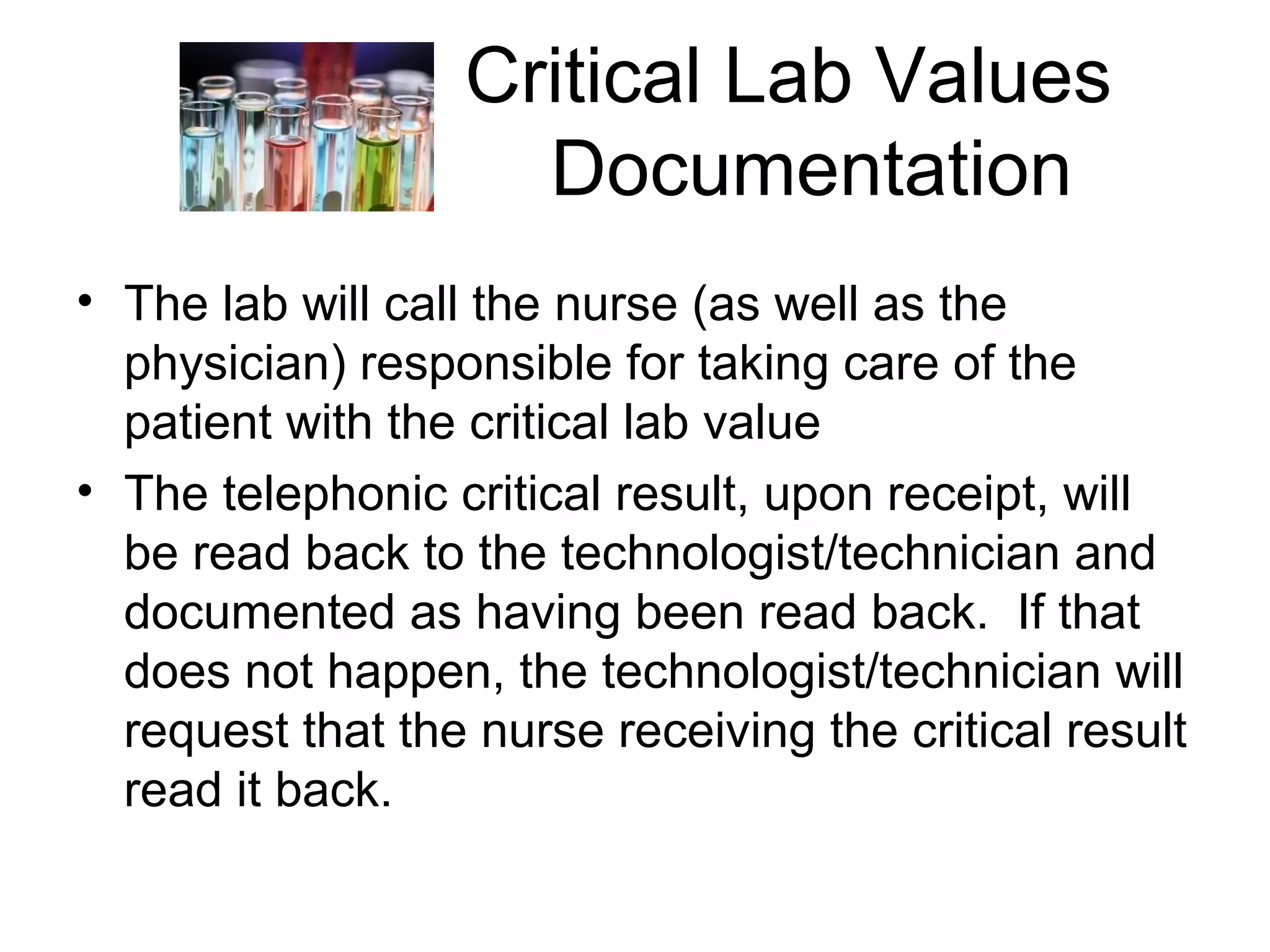 Critical Lab Values
                    Documentation
• The lab will call the nurse (as well as the
  physician) responsible for taking care of the
  patient with the critical lab value
• The telephonic critical result, upon receipt, will
  be read back to the technologist/technician and
  documented as having been read back. If that
  does not happen, the technologist/technician will
  request that the nurse receiving the critical result
  read it back.
 