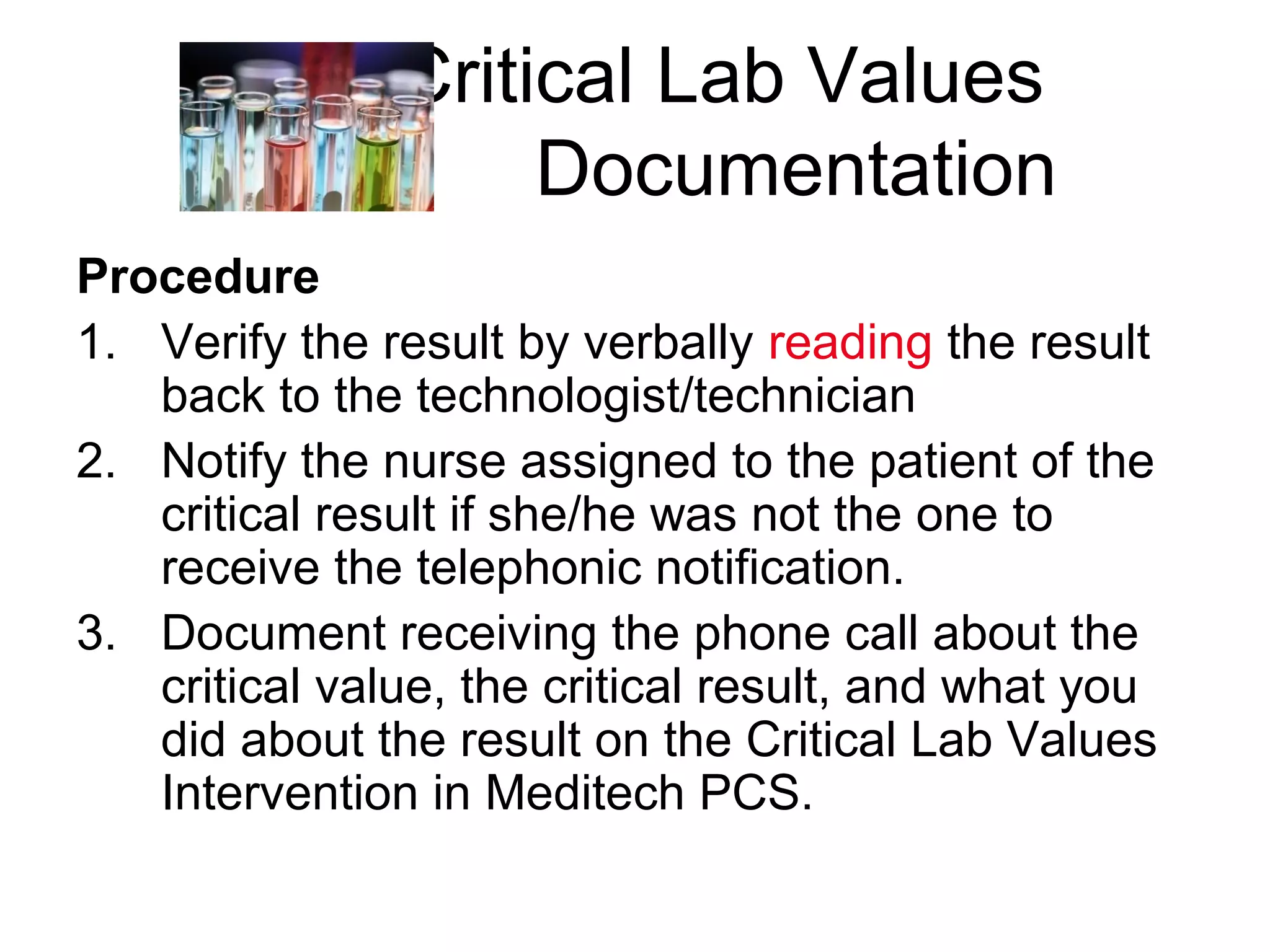 Critical Lab Values
                    Documentation
Procedure
1. Verify the result by verbally reading the result
   back to the technologist/technician
2. Notify the nurse assigned to the patient of the
   critical result if she/he was not the one to
   receive the telephonic notification.
3. Document receiving the phone call about the
   critical value, the critical result, and what you
   did about the result on the Critical Lab Values
   Intervention in Meditech PCS.
 