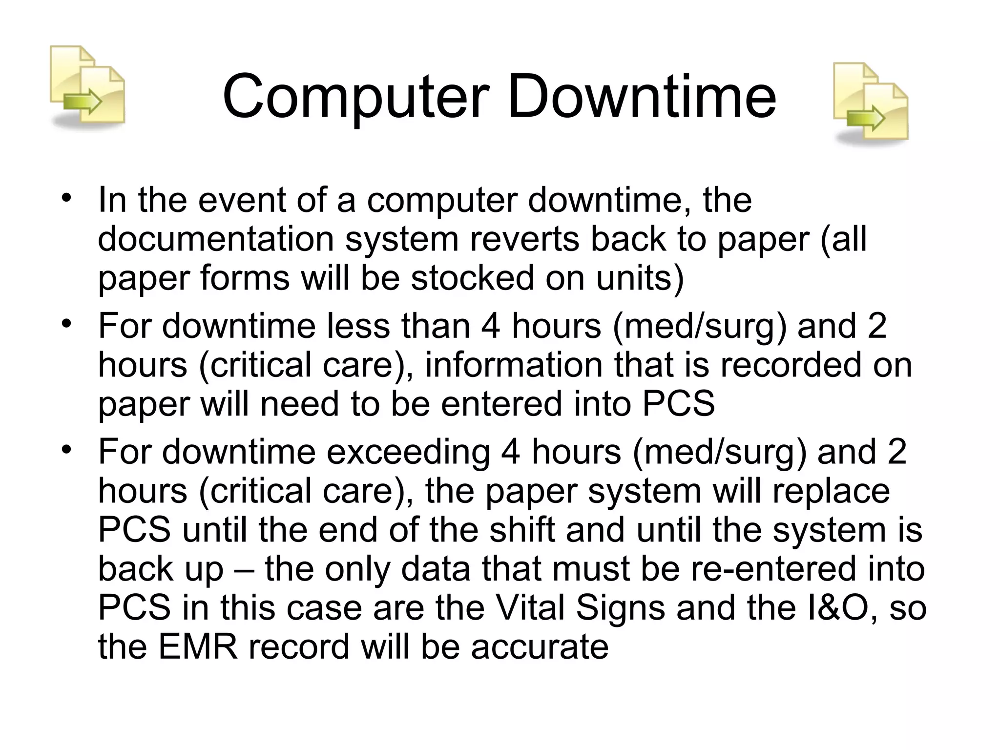 Computer Downtime
• In the event of a computer downtime, the
  documentation system reverts back to paper (all
  paper forms will be stocked on units)
• For downtime less than 4 hours (med/surg) and 2
  hours (critical care), information that is recorded on
  paper will need to be entered into PCS
• For downtime exceeding 4 hours (med/surg) and 2
  hours (critical care), the paper system will replace
  PCS until the end of the shift and until the system is
  back up – the only data that must be re-entered into
  PCS in this case are the Vital Signs and the I&O, so
  the EMR record will be accurate
 