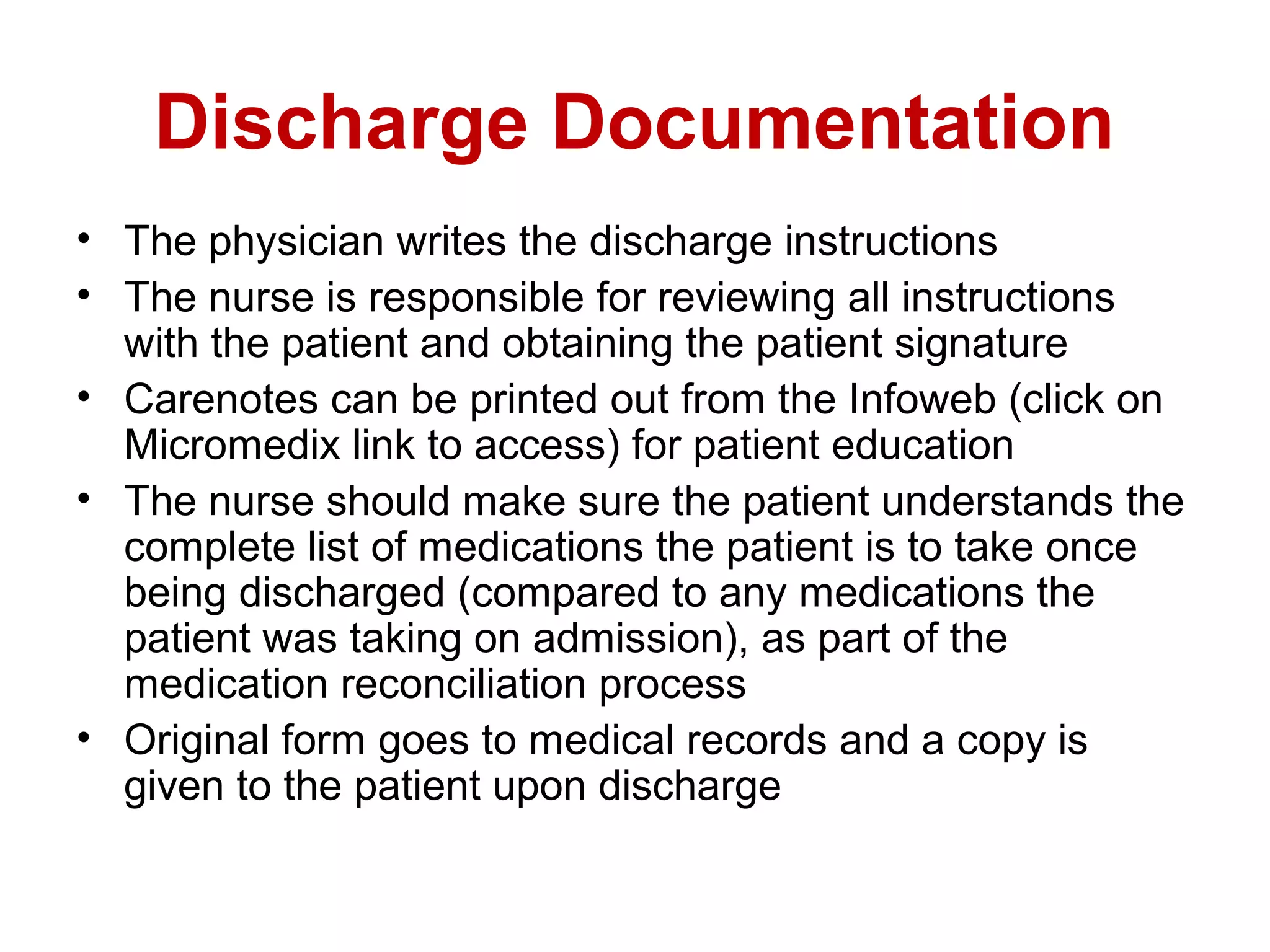Discharge Documentation
• The physician writes the discharge instructions
• The nurse is responsible for reviewing all instructions
  with the patient and obtaining the patient signature
• Carenotes can be printed out from the Infoweb (click on
  Micromedix link to access) for patient education
• The nurse should make sure the patient understands the
  complete list of medications the patient is to take once
  being discharged (compared to any medications the
  patient was taking on admission), as part of the
  medication reconciliation process
• Original form goes to medical records and a copy is
  given to the patient upon discharge
 