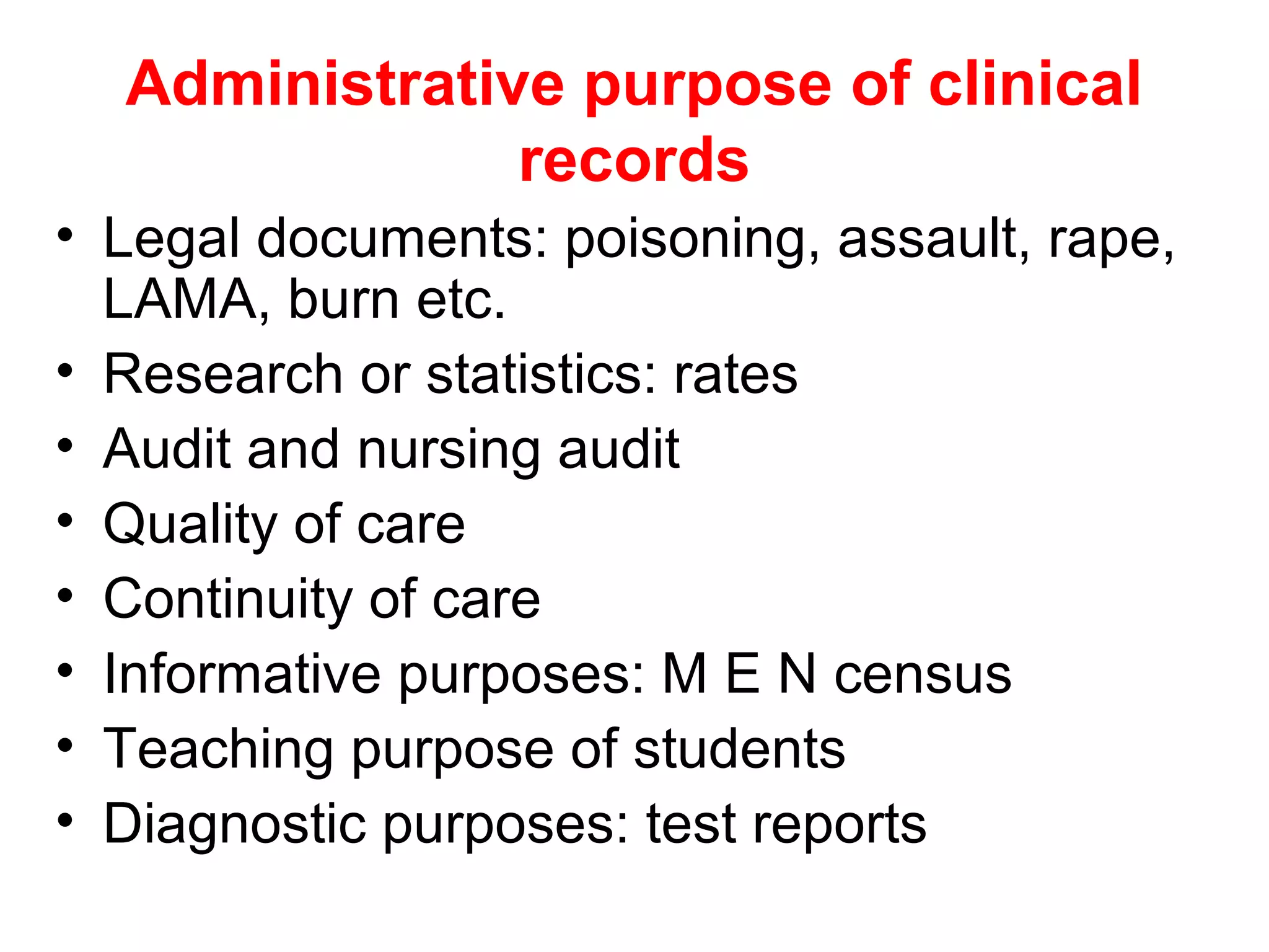 Administrative purpose of clinical
               records
• Legal documents: poisoning, assault, rape,
  LAMA, burn etc.
• Research or statistics: rates
• Audit and nursing audit
• Quality of care
• Continuity of care
• Informative purposes: M E N census
• Teaching purpose of students
• Diagnostic purposes: test reports
 