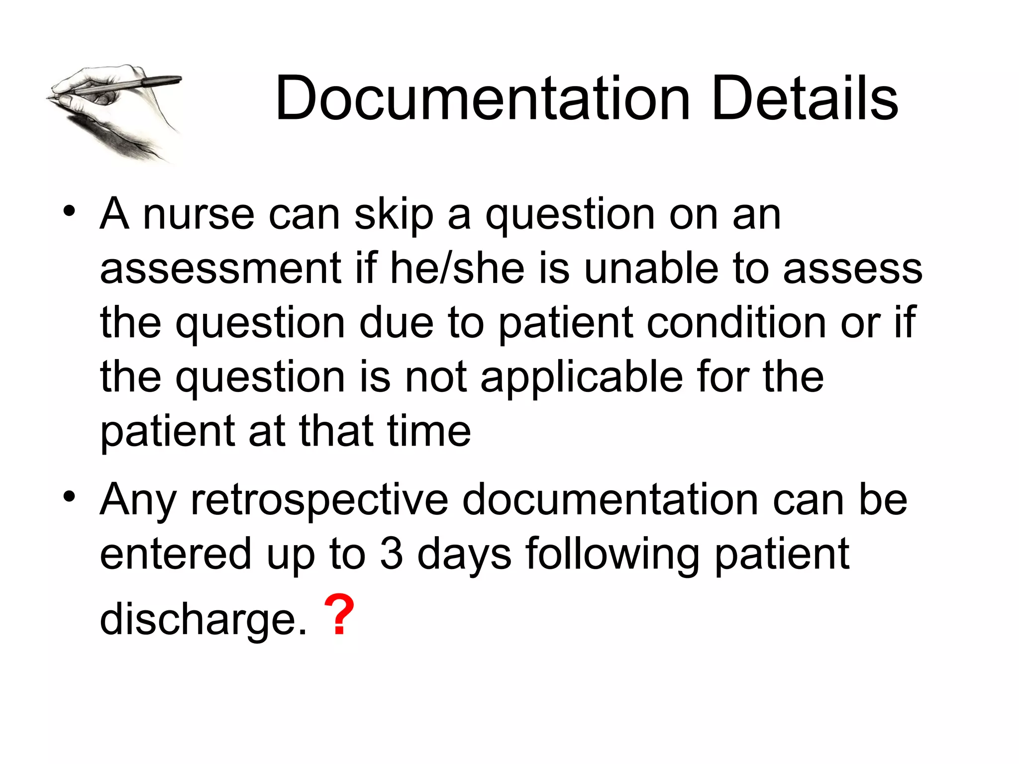 Documentation Details
• A nurse can skip a question on an
  assessment if he/she is unable to assess
  the question due to patient condition or if
  the question is not applicable for the
  patient at that time
• Any retrospective documentation can be
  entered up to 3 days following patient
  discharge. ?
 