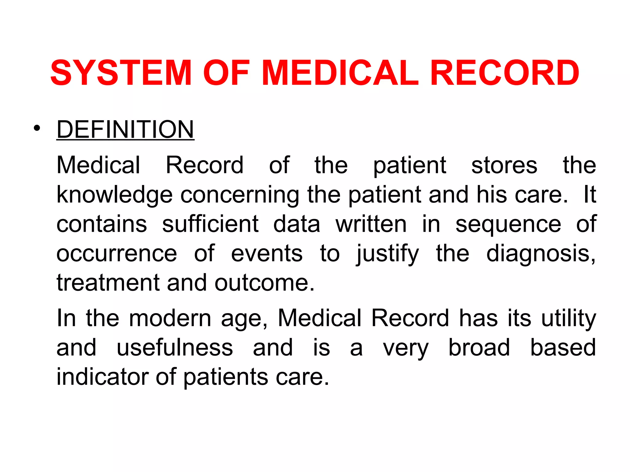 SYSTEM OF MEDICAL RECORD
• DEFINITION
  Medical Record of the patient stores the
  knowledge concerning the patient and his care. It
  contains sufficient data written in sequence of
  occurrence of events to justify the diagnosis,
  treatment and outcome.
  In the modern age, Medical Record has its utility
  and usefulness and is a very broad based
  indicator of patients care.
 