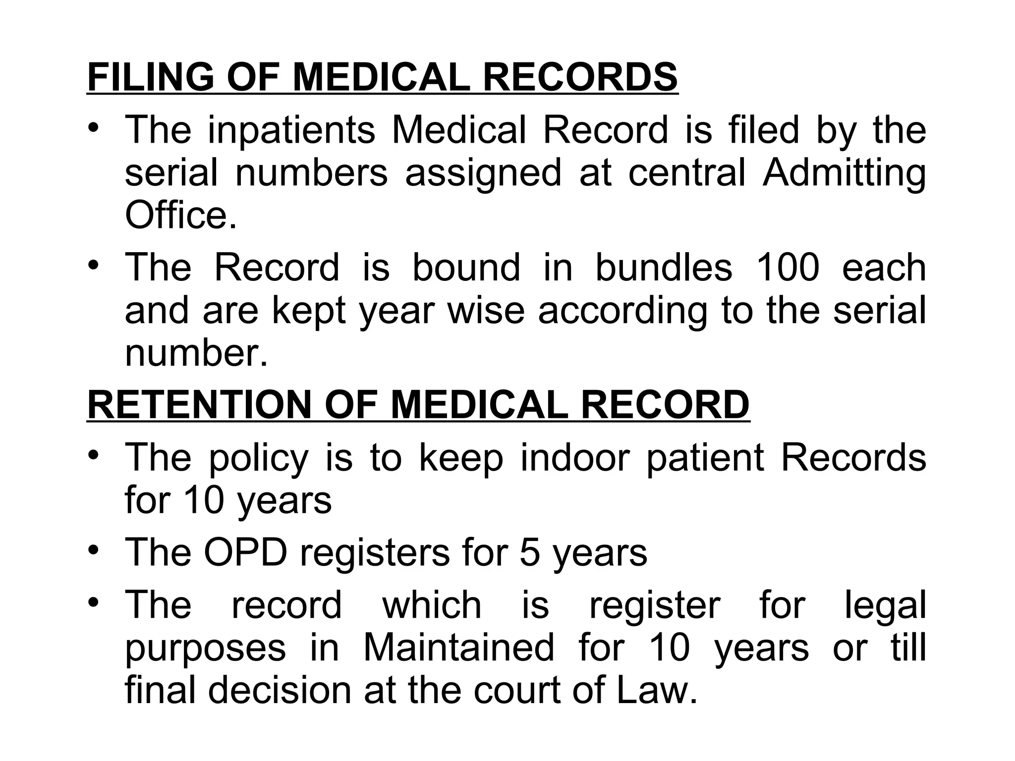 FILING OF MEDICAL RECORDS
• The inpatients Medical Record is filed by the
  serial numbers assigned at central Admitting
  Office.
• The Record is bound in bundles 100 each
  and are kept year wise according to the serial
  number.
RETENTION OF MEDICAL RECORD
• The policy is to keep indoor patient Records
  for 10 years
• The OPD registers for 5 years
• The record which is register for legal
  purposes in Maintained for 10 years or till
  final decision at the court of Law.
 