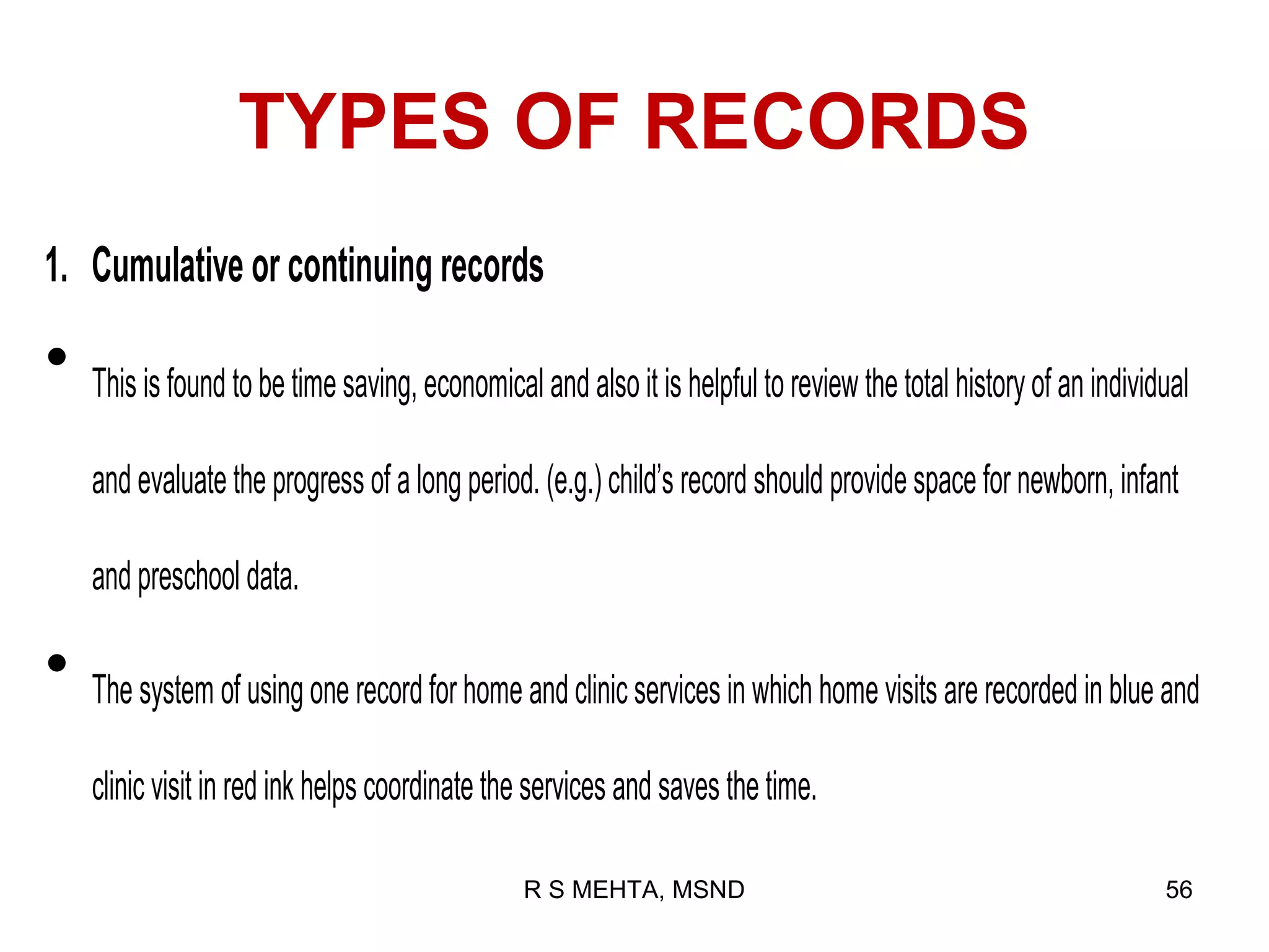 TYPES OF RECORDS
1. Cumulative or continuing records

•   This is found to be time saving, economical and also it is helpful to review the total history of an individual

    and evaluate the progress of a long period. (e.g.) child’s record should provide space for newborn, infant

    and preschool data.

•   The system of using one record for home and clinic services in which home visits are recorded in blue and

    clinic visit in red ink helps coordinate the services and saves the time.

                                               R S MEHTA, MSND                                                  56
 