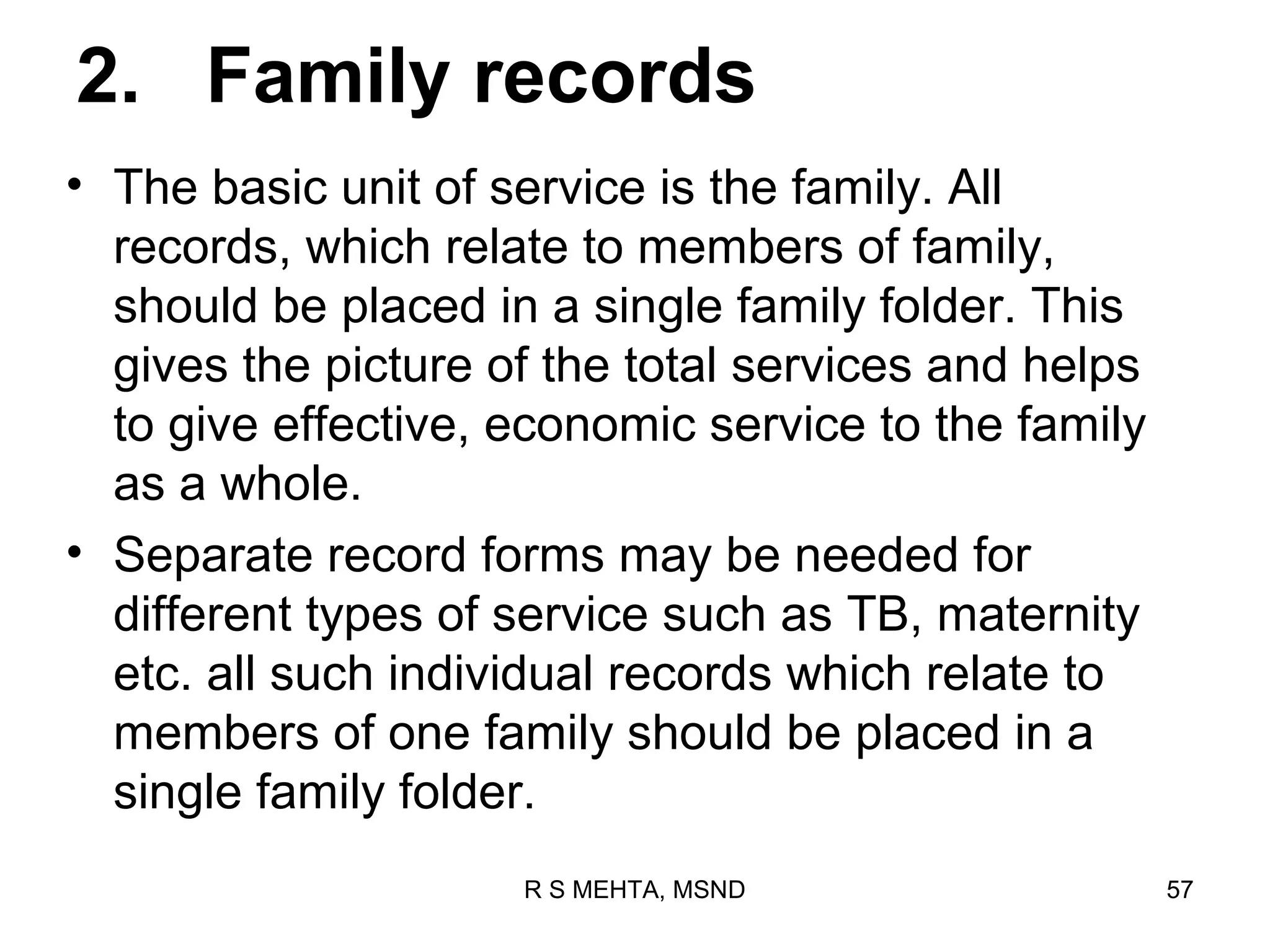 2. Family records
• The basic unit of service is the family. All
  records, which relate to members of family,
  should be placed in a single family folder. This
  gives the picture of the total services and helps
  to give effective, economic service to the family
  as a whole.
• Separate record forms may be needed for
  different types of service such as TB, maternity
  etc. all such individual records which relate to
  members of one family should be placed in a
  single family folder.
                     R S MEHTA, MSND                  57
 