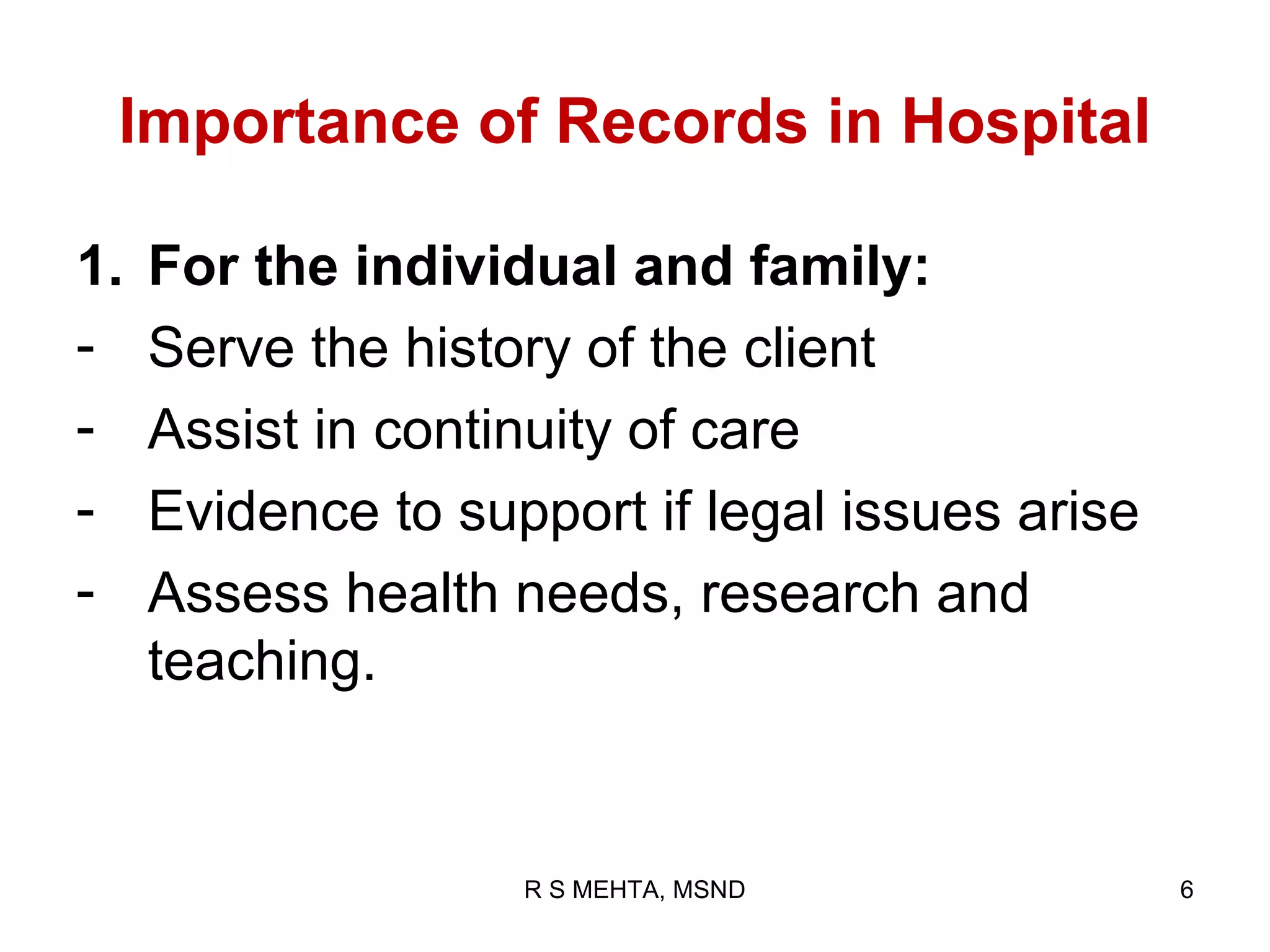 Importance of Records in Hospital

1.   For the individual and family:
-    Serve the history of the client
-    Assist in continuity of care
-    Evidence to support if legal issues arise
-    Assess health needs, research and
     teaching.


                    R S MEHTA, MSND              6
 