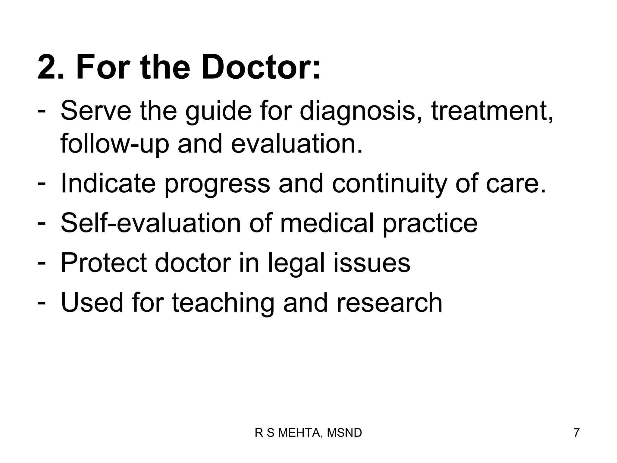 2. For the Doctor:
- Serve the guide for diagnosis, treatment,
  follow-up and evaluation.
- Indicate progress and continuity of care.
- Self-evaluation of medical practice
- Protect doctor in legal issues
- Used for teaching and research



                  R S MEHTA, MSND             7
 