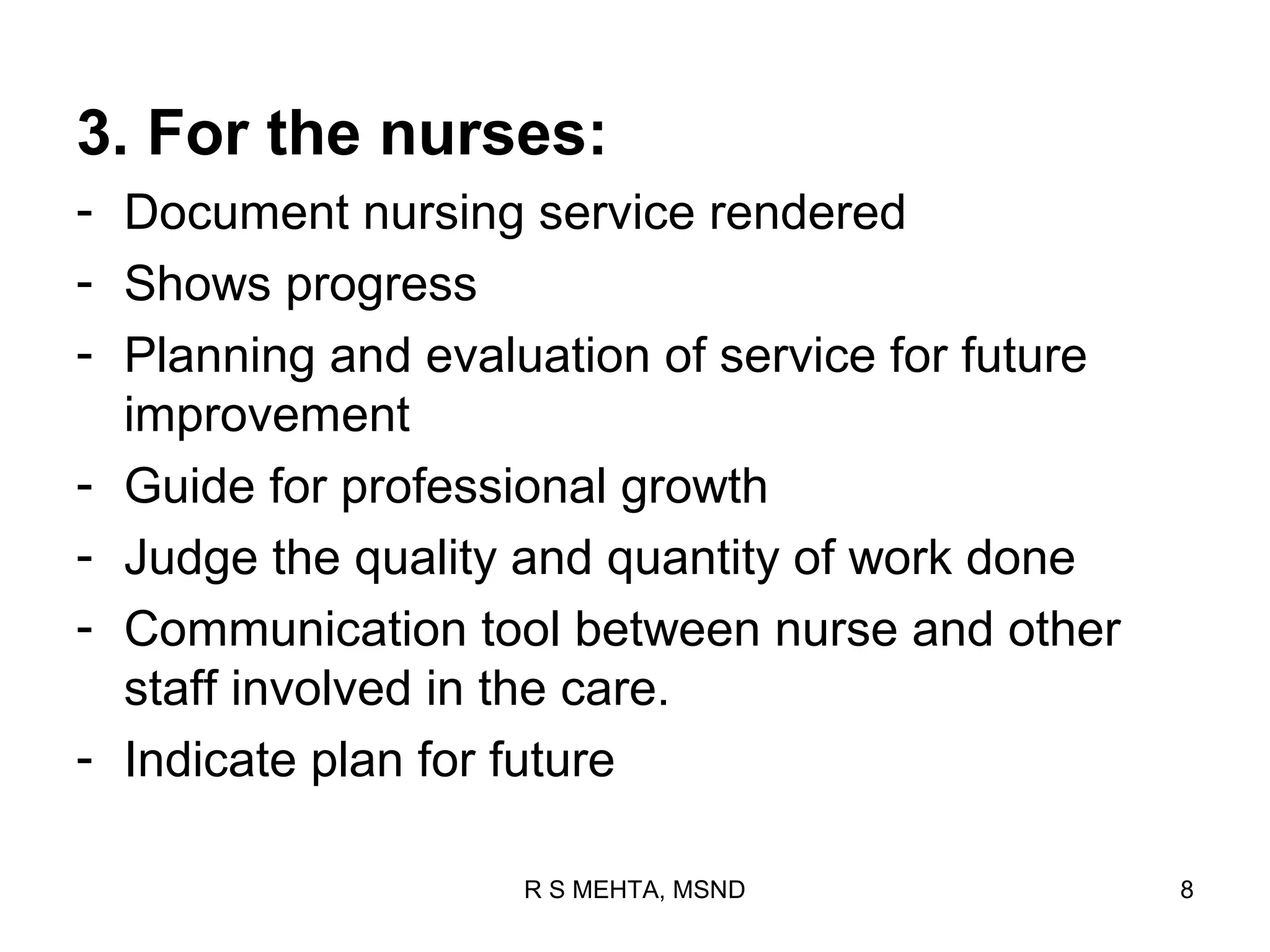 3. For the nurses:
- Document nursing service rendered
- Shows progress
- Planning and evaluation of service for future
  improvement
- Guide for professional growth
- Judge the quality and quantity of work done
- Communication tool between nurse and other
  staff involved in the care.
- Indicate plan for future

                    R S MEHTA, MSND               8
 