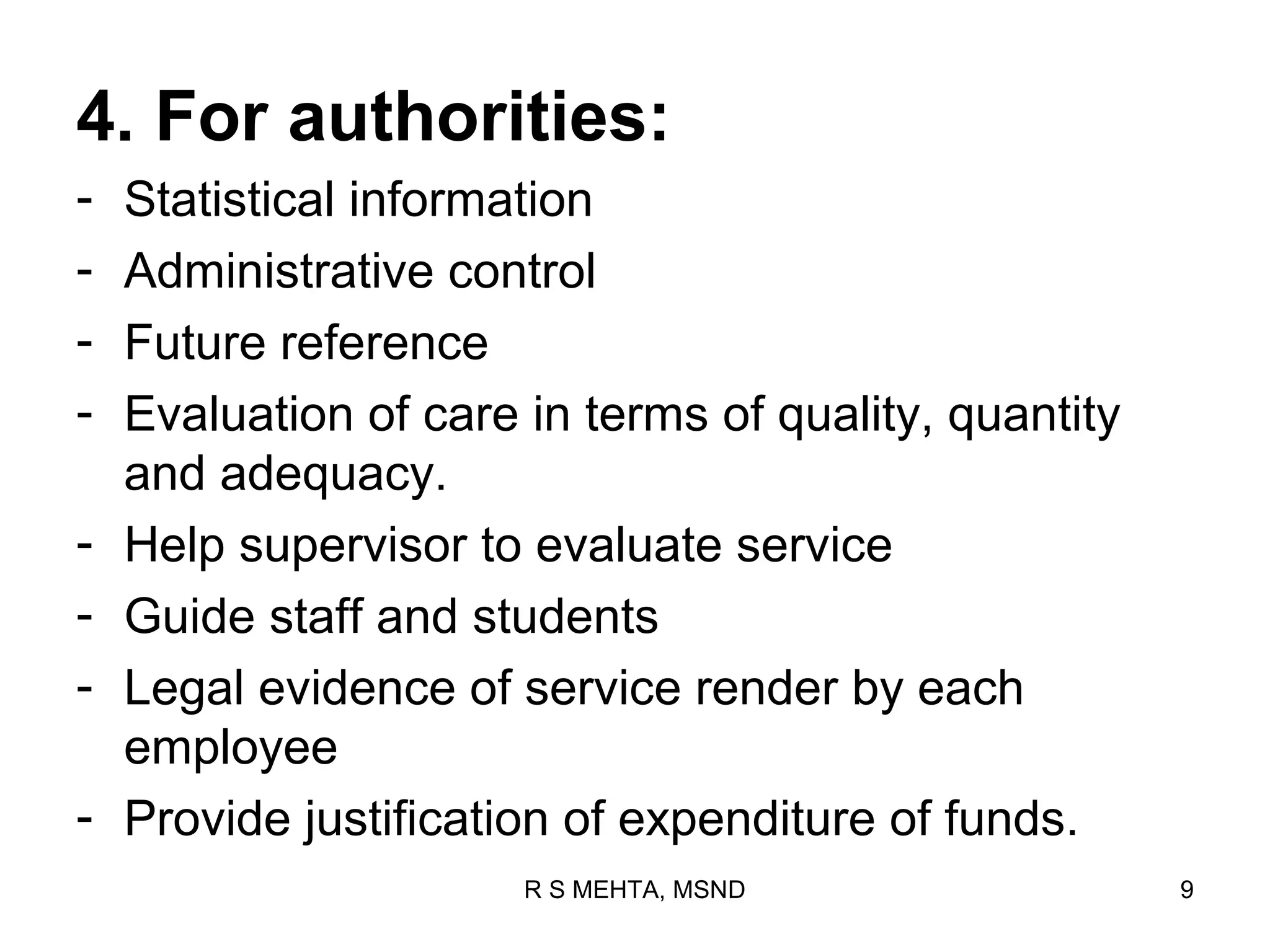 4. For authorities:
-   Statistical information
-   Administrative control
-   Future reference
-   Evaluation of care in terms of quality, quantity
    and adequacy.
-   Help supervisor to evaluate service
-   Guide staff and students
-   Legal evidence of service render by each
    employee
-   Provide justification of expenditure of funds.
                       R S MEHTA, MSND                 9
 
