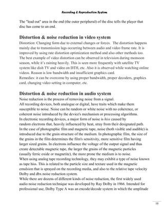 Recording & Reproduction System
10
The "lead out" area in the end (the outer peripheral) of the disc tells the player that
disc has come to an end.
Distortion & noise reduction in video system
Distortion: Changing form due to external changes or forces. The distortion happens
mainly due to transmission lags occurring between audio and video frame rate. It is
improved by using rate distortion optimization method and also other methods too.
The best example of video distortion can be observed in television during monsoon
season, while it’s raining heavily. This is seen more frequently with satellite TV
system like dish TV and video on DTH, etc. Also it is observed while watching online
videos. Reason is low bandwidth and insufficient graphics card.
Remedies: it can be overcome by using proper bandwidth, proper decoders, graphics
card, changing video setting in computer, etc.
Distortion & noise reduction in audio system
Noise reduction is the process of removing noise from a signal.
All recording devices, both analogue or digital, have traits which make them
susceptible to noise. Noise can be random or white noise with no coherence, or
coherent noise introduced by the device's mechanism or processing algorithms.
In electronic recording devices, a major form of noise is hiss caused by
random electrons that, heavily influenced by heat, stray from their designated path.
In the case of photographic film and magnetic tape, noise (both visible and audible) is
introduced due to the grain structure of the medium. In photographic film, the size of
the grains in the film determines the film's sensitivity, more sensitive film having
larger sized grains. In electrons influence the voltage of the output signal and thus
create detectable magnetic tape, the larger the grains of the magnetic particles
(usually ferric oxide or magnetite), the more prone the medium is to noise.
When using analog tape recording technology, they may exhibit a type of noise known
as tape hiss. This is related to the particle size and texture used in the magnetic
emulsion that is sprayed on the recording media, and also to the relative tape velocity
Dolby and dbx noise reduction system.
While there are dozens of different kinds of noise reduction, the first widely used
audio noise reduction technique was developed by Ray Dolby in 1966. Intended for
professional use, Dolby Type A was an encode/decode system in which the amplitude
 