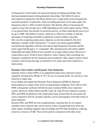 Recording & Reproduction System
K.J.SOMAIYA POLYTECHNIC
11
of frequencies in four bands was increased during recording (encoding), then
decreased proportionately during playback (decoding). The Dolby B system
(developed in conjunction with Henry Kloss) was a single band system designed for
consumer products. In particular, when recording quiet parts of an audio signal, the
frequencies above 1 kHz would be boosted. This had the effect of increasing the
signal to noise ratio on tape up to 10dB depending on the initial signal volume. When
it was played back, the decoder reversed the process, in effect reducing the noise level
by up to 10dB. The Dolby B system, while not as effective as Dolby A, had the
advantage of remaining listenable on playback systems without a decoder.
Dbx was the competing analog noise reduction system developed by David E.
Blackmer, founder of dbx laboratories.[1]
It used a root-mean-squared (RMS)
encode/decode algorithm with the noise-prone high frequencies boosted, and the
entire signal fed through a 2:1 compander. Dbx operated across the entire audible
bandwidth and unlike Dolby B was unusable as an open ended system. However it
could achieve up to 30 dB of noise reduction. Since Analog video recordings use
frequency modulation for the luminance part (composite video signal in direct colour
systems), which keeps the tape at saturation level, audio style noise reduction is
unnecessary.
Dynamic Noise Limiter and Dynamic Noise Reduction
Dynamic Noise Limiter (DNL) is an unpatented audio noise reduction system
originally introduced by Philips in 1971 for use on cassette decks. Its circuitry is also
based on a single chip.
It was further developed into Dynamic Noise Reduction (DNR) by National
Semiconductor to reduce noise levels on long-distance telephony. First sold in 1981,
DNR is frequently confused with the far more common Dolby noise reduction
system. However, unlike Dolby and dbx Type I & Type II noise reduction systems,
DNL and DNR are playback-only signal processing systems that do not require the
source material to first be encoded, and they can be used together with other forms of
noise reduction.
Because DNL and DNR are non-complementary, meaning they do not require
encoded source material, they can be used to remove background noise from any
audio signal, including magnetic tape recordings and FM radio broadcasts, reducing
noise by as much as 10 dB. They can be used in conjunction with other noise
 