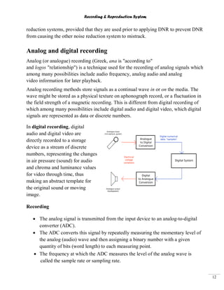Recording & Reproduction System
12
reduction systems, provided that they are used prior to applying DNR to prevent DNR
from causing the other noise reduction system to mistrack.
Analog and digital recording
Analog (or analogue) recording (Greek, ana is "according to"
and logos "relationship") is a technique used for the recording of analog signals which
among many possibilities include audio frequency, analog audio and analog
video information for later playback.
Analog recording methods store signals as a continual wave in or on the media. The
wave might be stored as a physical texture on aphonograph record, or a fluctuation in
the field strength of a magnetic recording. This is different from digital recording of
which among many possibilities include digital audio and digital video, which digital
signals are represented as data or discrete numbers.
In digital recording, digital
audio and digital video are
directly recorded to a storage
device as a stream of discrete
numbers, representing the changes
in air pressure (sound) for audio
and chroma and luminance values
for video through time, thus
making an abstract template for
the original sound or moving
image.
Recording
The analog signal is transmitted from the input device to an analog-to-digital
converter (ADC).
The ADC converts this signal by repeatedly measuring the momentary level of
the analog (audio) wave and then assigning a binary number with a given
quantity of bits (word length) to each measuring point.
The frequency at which the ADC measures the level of the analog wave is
called the sample rate or sampling rate.
 