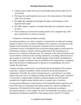 Recording & Reproduction System
K.J.SOMAIYA POLYTECHNIC
13
A digital audio sample with a given word length represents the audio level at
one moment.
The longer the word length the more exact is the representation of the original
audio wave levelwise.
The higher the sampling rate the higher the upper cutoff frequency of the
digitized audio signal.
The ADC outputs a sequence of samples that make up a continuous stream of
0s and 1s.
These numbers are stored onto recording media such as magnetic tape, hard
drive, optical drive or solid state memory.
Comparison of analog and digital recording:
An analog recording is one where a property or characteristic of a physical recording
medium is made to vary in a manner analogous to the variations in air pressure of the
original sound. Generally, the air pressure variations are first converted (by
a transducer such as a microphone) into an electrical analog signal in which either the
instantaneous voltage or current is directly proportional to the instantaneous air
pressure (or is a function of the pressure). The variations of the electrical signal in turn
are converted to variations in the recording medium by a recording machine such as a
tape recorder or record cutter—the variable property of the medium ismodulated by
the signal. Examples of properties that are modified are the magnetization of magnetic
tape or the deviation (or displacement) of the groove of a gramophone disc from a
smooth, flat spiral track.
A digital recording is produced by converting the physical properties of the original
sound into a sequence of numbers, which can then be stored and read back for
reproduction. Normally, the sound is transduced (as by a microphone) to an analog
signal in the same way as for analog recording, and then the analog signal is digitized,
or converted to a digital signal, through an analog-to-digital converter and then
recorded onto a digital storage medium such as a compact disc or hard disk.
Two prominent differences in functionality are the bandwidth and the signal-to-noise
ratio (S/N); however, both digital and analog systems have inherent strengths and
weaknesses. The bandwidth of the digital system is determined, according to
the Nyquist frequency, by the sample rate used. The bandwidth of an analog system is
dependent by the physical capabilities of the analog circuits. The S/N of a digital
 