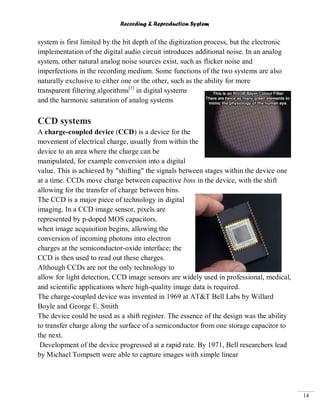 Recording & Reproduction System
14
system is first limited by the bit depth of the digitization process, but the electronic
implementation of the digital audio circuit introduces additional noise. In an analog
system, other natural analog noise sources exist, such as flicker noise and
imperfections in the recording medium. Some functions of the two systems are also
naturally exclusive to either one or the other, such as the ability for more
transparent filtering algorithms[1]
in digital systems
and the harmonic saturation of analog systems
CCD systems
A charge-coupled device (CCD) is a device for the
movement of electrical charge, usually from within the
device to an area where the charge can be
manipulated, for example conversion into a digital
value. This is achieved by "shifting" the signals between stages within the device one
at a time. CCDs move charge between capacitive bins in the device, with the shift
allowing for the transfer of charge between bins.
The CCD is a major piece of technology in digital
imaging. In a CCD image sensor, pixels are
represented by p-doped MOS capacitors.
when image acquisition begins, allowing the
conversion of incoming photons into electron
charges at the semiconductor-oxide interface; the
CCD is then used to read out these charges.
Although CCDs are not the only technology to
allow for light detection, CCD image sensors are widely used in professional, medical,
and scientific applications where high-quality image data is required.
The charge-coupled device was invented in 1969 at AT&T Bell Labs by Willard
Boyle and George E. Smith
The device could be used as a shift register. The essence of the design was the ability
to transfer charge along the surface of a semiconductor from one storage capacitor to
the next.
Development of the device progressed at a rapid rate. By 1971, Bell researchers lead
by Michael Tompsett were able to capture images with simple linear
 