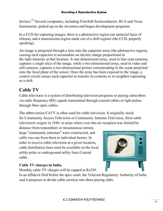 Recording & Reproduction System
K.J.SOMAIYA POLYTECHNIC
15
devices.[7]
Several companies, including Fairchild Semiconductor, RCA and Texas
Instruments, picked up on the invention and began development programs.
In a CCD for capturing images, there is a photoactive region (an epitaxial layer of
silicon), and a transmission region made out of a shift register (the CCD, properly
speaking).
An image is projected through a lens onto the capacitor array (the photoactive region),
causing each capacitor to accumulate an electric charge proportional to
the light intensity at that location. A one-dimensional array, used in line-scan cameras,
captures a single slice of the image, while a two-dimensional array, used in video and
still cameras, captures a two-dimensional picture corresponding to the scene projected
onto the focal plane of the sensor. Once the array has been exposed to the image, a
control circuit causes each capacitor to transfer its contents to its neighbor (operating
as a shift.
Cable TV
Cable television is a system of distributing television programs to paying subscribers
via radio frequency (RF) signals transmitted through coaxial cables or light pulses
through fiber-optic cables.
The abbreviation CATV is often used for cable television. It originally stood
for Community Access Television or Community Antenna Television, from cable
television's origins in 1948: in areas where over-the-air reception was limited by
distance from transmitters or mountainous terrain,
large "community antennas" were constructed, and
cable was run from them to individual homes. In
order to receive cable television at a given location,
cable distribution lines must be available on the local
utility poles or underground utility lines.Coaxial
cable.
Cable TV charges in India.
Monthly cable TV charges will be capped at Rs250.
In an affidavit filed before the apex court, the Telecom Regulatory Authority of India
said it proposes to divide cable services into three pricing slabs.
 
