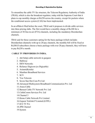 Recording & Reproduction System
16
To streamline the cable TV fee structure, the Telecom Regulatory Authority of India
(TRAI), which is also the broadcast regulator, today told the Supreme Court that it
plans to cap monthly charges at Rs250 across the country, except for pockets where
the conditional access system (CAS) has been implemented.
In an affidavit filed before the court, TRAI said it proposes to divide cable services
into three pricing slabs. The first would have a monthly charge of Rs100 for a
minimum of 30 free-to-air (FTA) channels, including the mandatory Doordarshan
channels.
TRAI said for those customers opting for the basic package (which includes
Doordarshan channels) with up to 20 pay channels, the monthly bill will be fixed at
Rs200.If subscribers choose a basic package with over 20 pay channels, they will have
to pay Rs250 a month.
CABLE TV PROVIDERS IN INDIA.
1. shri balaji cable network in gurgaon
2. Hathway
3. DEN Networks
4. Reliance Digicom (ex Digicable)
5. Asianet(Kerala)
6. Manthan Broadband Services
7. SCV
8. You Telecom
9. Seven Star Dot Com Pvt Ltd
10.Advanced Multisystem Broadband Communication Pvt. Ltd
11.Arasu Cable
12.Barasat Cable TV Network Pvt. Ltd
13.CableComm Services Pvt. Ltd
14.Channel 3
15.Home Cable Network Pvt Limited
16.Gujarat Telelink P Limited (GTPL)
17.ICE TV Pvt
18.JPR Channel
19.System
 