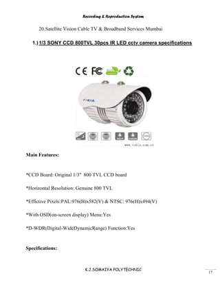 Recording & Reproduction System
K.J.SOMAIYA POLYTECHNIC
17
20.Satellite Vision Cable TV & Broadband Services Mumbai
1.)1/3 SONY CCD 800TVL 30pcs IR LED cctv camera specifications
Main Features:
*CCD Board: Original 1/3'' 800 TVL CCD board
*Horizontal Resolution: Genuine 800 TVL
*Effictive Pixels:PAL:976(H)x582(V) & NTSC: 976(H)x494(V)
*With OSD(on-screen display) Menu:Yes
*D-WDR(Digital-WideDynamicRange) Function:Yes
Specifications:
 