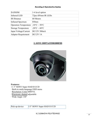Recording & Reproduction System
K.J.SOMAIYA POLYTECHNIC
19
D-ZOOM 1-4 level option
Infrared LED 72pcs Ø5mm IR LEDs
IR Distance 60 Meters
Infrared Spectrum 850nm
Operation Temperature -10°C ~ 50°C
Storage Temperature -20°C ~ 60°C
Input Voltage/Current DC12V 380mA
Adapter Requirement DC12V 1A
2. SONY DD57A/FF001800FID
Features:
·1/ 3” SONY Super HAD II CCD
· Built-in multi-language OSD menu
· Resolution: Color-600TVL
· Electronic shutter adjustable
· Wide Angle 130°
Pick-up device 1/3" SONY Super HAD II CCD
 