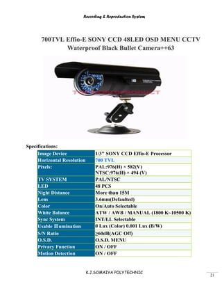 Recording & Reproduction System
K.J.SOMAIYA POLYTECHNIC
21
700TVL Effio-E SONY CCD 48LED OSD MENU CCTV
Waterproof Black Bullet Camera++63
Specifications:
Image Device 1/3" SONY CCD Effio-E Processor
Horizontal Resolution 700 TVL
Pixels: PAL:976(H) × 582(V)
NTSC:976(H) × 494 (V)
TV SYSTEM PAL/NTSC
LED 48 PCS
Night Distance More than 15M
Lens 3.6mm(Defaulted)
Color On/Auto Selectable
White Balance ATW / AWB / MANUAL (1800 K~10500 K)
Sync System INT/LL Selectable
Usable Ⅲumination 0 Lux (Color) 0.001 Lux (B/W)
S/N Ratio ≥60dB(AGC Off)
O.S.D. O.S.D. MENU
Privacy Function ON / OFF
Motion Detection ON / OFF
 