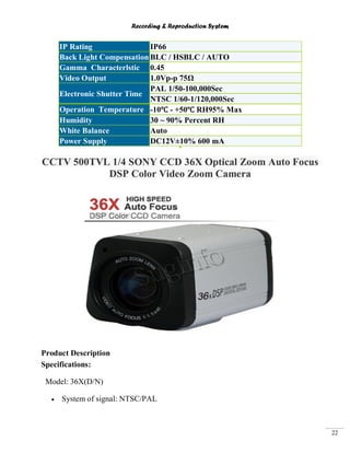 Recording & Reproduction System
22
IP Rating IP66
Back Light Compensation BLC / HSBLC / AUTO
Gamma Characterlstic 0.45
Video Output 1.0Vp-p 75Ω
Electronic Shutter Time
PAL 1/50-100,000Sec
NTSC 1/60-1/120,000Sec
Operation Temperature -10℃ - +50℃ RH95% Max
Humidity 30 ~ 90% Percent RH
White Balance Auto
Power Supply DC12V±10% 600 mA
CCTV 500TVL 1/4 SONY CCD 36X Optical Zoom Auto Focus
DSP Color Video Zoom Camera
Product Description
Specifications:
Model: 36X(D/N)
System of signal: NTSC/PAL
 