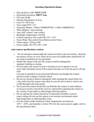 Recording & Reproduction System
K.J.SOMAIYA POLYTECHNIC
23
Pick up device: 1/4'' SONY CCD
Horizontal resolution: 500TV Line
S/N ratio:50 dB
Minium illumination: 0.1Lux
Lens:3.9~140.4 mm
View angle:49.6°~2.5°
Electronic Shutter: 1/60to1/10000S(NTSC), 1/50to1/10000S(PAL)
White Balance: Auto tracking
Auto AGC control: Auto control
Backlight compensation: On/Off
Control connector: Bys contol DC±3V~±12V
Focus Mode: Bus control focus/Button control focus
Video output: 1.0Vp-p,75Ω
Power supply: DC12V±10%, 3.6W
Auto camera specifications caution:
Do not attempt to disassemble the camera.ln order to prevent electric shock,do
not remove screws or cover.There are no user-serviceable parts inside.Refer all
servicing to qualified service personnel.
Handle the camera with care.The camera could be damaged by
improper handling or storage.
Do not expose the camera to rain or moisture,or try to operate it in wet
areas.Take immediate action if the camera becomes wet.Turn the power off and
refer
servicing to qualified service personnal Moisture can damage the camera
and also create a danger of electric shock.
Do not use strong or abrasive detergents when cleaning the canera body.Use
a dry cloth clean the camera when dirty.In case the dirt is hard to remove,use
a mild detergent and wipe gently.
Never point the canera toward the sun,Whether the camera is used outdoors
or not,never point it toward the sun.Use cautionwhen operating the camera in
the vicinity of spot lights or other bright reflecting objects.
Do not operate the camera beyond its Temperature.humidity or power
source ratings.Do not use the camera in an extreme environment where
high temperature or high humidity exists.
Use the camera under conditions where temperatures are between -
10℃～+50℃, and humidity is below 85%.For the correct power supply, refer to
the specification sheet.
 