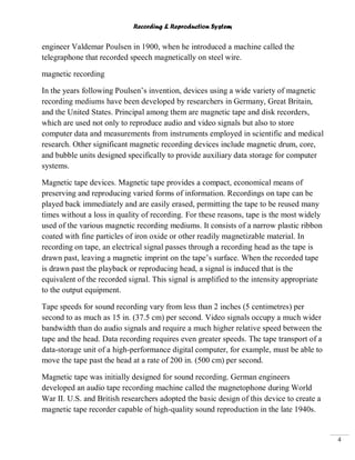Recording & Reproduction System
4
engineer Valdemar Poulsen in 1900, when he introduced a machine called the
telegraphone that recorded speech magnetically on steel wire.
magnetic recording
In the years following Poulsen’s invention, devices using a wide variety of magnetic
recording mediums have been developed by researchers in Germany, Great Britain,
and the United States. Principal among them are magnetic tape and disk recorders,
which are used not only to reproduce audio and video signals but also to store
computer data and measurements from instruments employed in scientific and medical
research. Other significant magnetic recording devices include magnetic drum, core,
and bubble units designed specifically to provide auxiliary data storage for computer
systems.
Magnetic tape devices. Magnetic tape provides a compact, economical means of
preserving and reproducing varied forms of information. Recordings on tape can be
played back immediately and are easily erased, permitting the tape to be reused many
times without a loss in quality of recording. For these reasons, tape is the most widely
used of the various magnetic recording mediums. It consists of a narrow plastic ribbon
coated with fine particles of iron oxide or other readily magnetizable material. In
recording on tape, an electrical signal passes through a recording head as the tape is
drawn past, leaving a magnetic imprint on the tape’s surface. When the recorded tape
is drawn past the playback or reproducing head, a signal is induced that is the
equivalent of the recorded signal. This signal is amplified to the intensity appropriate
to the output equipment.
Tape speeds for sound recording vary from less than 2 inches (5 centimetres) per
second to as much as 15 in. (37.5 cm) per second. Video signals occupy a much wider
bandwidth than do audio signals and require a much higher relative speed between the
tape and the head. Data recording requires even greater speeds. The tape transport of a
data-storage unit of a high-performance digital computer, for example, must be able to
move the tape past the head at a rate of 200 in. (500 cm) per second.
Magnetic tape was initially designed for sound recording. German engineers
developed an audio tape recording machine called the magnetophone during World
War II. U.S. and British researchers adopted the basic design of this device to create a
magnetic tape recorder capable of high-quality sound reproduction in the late 1940s.
 
