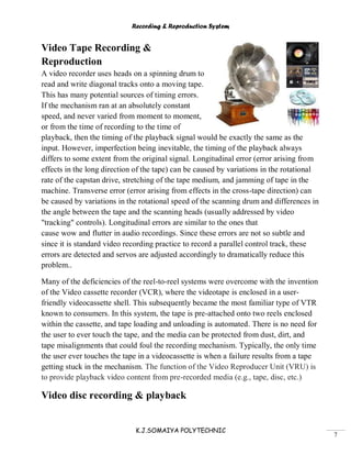 Recording & Reproduction System
K.J.SOMAIYA POLYTECHNIC
7
Video Tape Recording &
Reproduction
A video recorder uses heads on a spinning drum to
read and write diagonal tracks onto a moving tape.
This has many potential sources of timing errors.
If the mechanism ran at an absolutely constant
speed, and never varied from moment to moment,
or from the time of recording to the time of
playback, then the timing of the playback signal would be exactly the same as the
input. However, imperfection being inevitable, the timing of the playback always
differs to some extent from the original signal. Longitudinal error (error arising from
effects in the long direction of the tape) can be caused by variations in the rotational
rate of the capstan drive, stretching of the tape medium, and jamming of tape in the
machine. Transverse error (error arising from effects in the cross-tape direction) can
be caused by variations in the rotational speed of the scanning drum and differences in
the angle between the tape and the scanning heads (usually addressed by video
"tracking" controls). Longitudinal errors are similar to the ones that
cause wow and flutter in audio recordings. Since these errors are not so subtle and
since it is standard video recording practice to record a parallel control track, these
errors are detected and servos are adjusted accordingly to dramatically reduce this
problem..
Many of the deficiencies of the reel-to-reel systems were overcome with the invention
of the Video cassette recorder (VCR), where the videotape is enclosed in a user-
friendly videocassette shell. This subsequently became the most familiar type of VTR
known to consumers. In this system, the tape is pre-attached onto two reels enclosed
within the cassette, and tape loading and unloading is automated. There is no need for
the user to ever touch the tape, and the media can be protected from dust, dirt, and
tape misalignments that could foul the recording mechanism. Typically, the only time
the user ever touches the tape in a videocassette is when a failure results from a tape
getting stuck in the mechanism. The function of the Video Reproducer Unit (VRU) is
to provide playback video content from pre-recorded media (e.g., tape, disc, etc.)
Video disc recording & playback
 