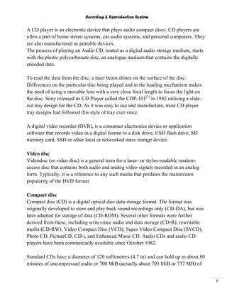 Recording & Reproduction System
8
A CD player is an electronic device that plays audio compact discs. CD players are
often a part of home stereo systems, car audio systems, and personal computers. They
are also manufactured as portable devices.
The process of playing an Audio CD, touted as a digital audio storage medium, starts
with the plastic polycarbonate disc, an analogue medium that contains the digitally
encoded data.
To read the data from the disc, a laser beam shines on the surface of the disc.
Differences on the particular disc being played and in the loading mechanism makes
the need of using a movable lens with a very close focal length to focus the light on
the disc. Sony released its CD Player called the CDP-101[3]
in 1982 utilising a slide-
out tray design for the CD. As it was easy to use and manufacture, most CD player
tray designs had followed this style of tray ever since.
A digital video recorder (DVR), is a consumer electronics device or application
software that records video in a digital format to a disk drive, USB flash drive, SD
memory card, SSD or other local or networked mass storage device.
Video disc
Videodisc (or video disc) is a general term for a laser- or stylus-readable random-
access disc that contains both audio and analog video signals recorded in an analog
form. Typically, it is a reference to any such media that predates the mainstream
popularity of the DVD format.
Compact disc
Compact disc (CD) is a digital optical disc data storage format. The format was
originally developed to store and play back sound recordings only (CD-DA), but was
later adapted for storage of data (CD-ROM). Several other formats were further
derived from these, including write-once audio and data storage (CD-R), rewritable
media (CD-RW), Video Compact Disc (VCD), Super Video Compact Disc (SVCD),
Photo CD, PictureCD, CD-i, and Enhanced Music CD. Audio CDs and audio CD
players have been commercially available since October 1982.
Standard CDs have a diameter of 120 millimetres (4.7 in) and can hold up to about 80
minutes of uncompressed audio or 700 MiB (actually about 703 MiB or 737 MB) of
 