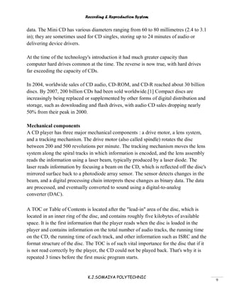 Recording & Reproduction System
K.J.SOMAIYA POLYTECHNIC
9
data. The Mini CD has various diameters ranging from 60 to 80 millimetres (2.4 to 3.1
in); they are sometimes used for CD singles, storing up to 24 minutes of audio or
delivering device drivers.
At the time of the technology's introduction it had much greater capacity than
computer hard drives common at the time. The reverse is now true, with hard drives
far exceeding the capacity of CDs.
In 2004, worldwide sales of CD audio, CD-ROM, and CD-R reached about 30 billion
discs. By 2007, 200 billion CDs had been sold worldwide.[1] Compact discs are
increasingly being replaced or supplemented by other forms of digital distribution and
storage, such as downloading and flash drives, with audio CD sales dropping nearly
50% from their peak in 2000.
Mechanical components
A CD player has three major mechanical components : a drive motor, a lens system,
and a tracking mechanism. The drive motor (also called spindle) rotates the disc
between 200 and 500 revolutions per minute. The tracking mechanism moves the lens
system along the spiral tracks in which information is encoded, and the lens assembly
reads the information using a laser beam, typically produced by a laser diode. The
laser reads information by focusing a beam on the CD, which is reflected off the disc's
mirrored surface back to a photodiode array sensor. The sensor detects changes in the
beam, and a digital processing chain interprets these changes as binary data. The data
are processed, and eventually converted to sound using a digital-to-analog
converter (DAC).
A TOC or Table of Contents is located after the "lead-in" area of the disc, which is
located in an inner ring of the disc, and contains roughly five kilobytes of available
space. It is the first information that the player reads when the disc is loaded in the
player and contains information on the total number of audio tracks, the running time
on the CD, the running time of each track, and other information such as ISRC and the
format structure of the disc. The TOC is of such vital importance for the disc that if it
is not read correctly by the player, the CD could not be played back. That's why it is
repeated 3 times before the first music program starts.
 