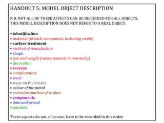 HANDOUT 5: MODEL OBJECT DESCRIPTION
N.B. NOT ALL OF THESE ASPECTS CAN BE RECORDED FOR ALL OBJECTS.
THIS MODEL DESCRIPTION DOES NOT REFER TO A REAL OBJECT.
• identification
• material (of each component, including rivets)
• surface treatment
• method of manufacture
• shape
• size and weight (measurements in mm and g)
• decoration
• reverse
• completeness
• wear
• wear on the breaks
• colour of the metal
• corrosion and loss of surface
• components
• date and period
• parallels
These aspects do not, of course, have to be recorded in this order.
 