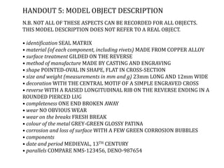 HANDOUT 5: MODEL OBJECT DESCRIPTION
N.B. NOT ALL OF THESE ASPECTS CAN BE RECORDED FOR ALL OBJECTS.
THIS MODEL DESCRIPTION DOES NOT REFER TO A REAL OBJECT.
• identification SEAL MATRIX
• material (of each component, including rivets) MADE FROM COPPER ALLOY
• surface treatment GILDED ON THE REVERSE
• method of manufacture MADE BY CASTING AND ENGRAVING
• shape POINTED-OVAL IN SHAPE, FLAT IN CROSS-SECTION
• size and weight (measurements in mm and g) 23mm LONG AND 12mm WIDE
• decoration WITH THE CENTRAL MOTIF OF A SIMPLE ENGRAVED CROSS
• reverse WITH A RAISED LONGITUDINAL RIB ON THE REVERSE ENDING IN A
ROUNDED PIERCED LUG
• completeness ONE END BROKEN AWAY
• wear NO OBVIOUS WEAR
• wear on the breaks FRESH BREAK
• colour of the metal GREY-GREEN GLOSSY PATINA
• corrosion and loss of surface WITH A FEW GREEN CORROSION BUBBLES
• components
• date and period MEDIEVAL, 13TH CENTURY
• parallels COMPARE NMS-123456, DENO-987654
 