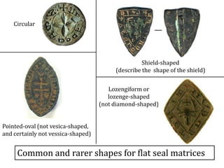 Common and rarer shapes for flat seal matrices
Circular
Pointed-oval (not vesica-shaped,
and certainly not vessica-shaped)
Shield-shaped
(describe the shape of the shield)
Lozengiform or
lozenge-shaped
(not diamond-shaped)
 