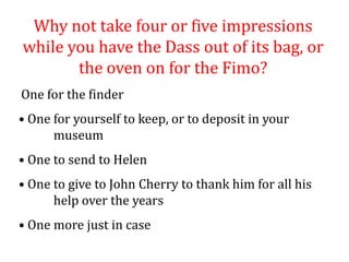 Why not take four or five impressions
while you have the Dass out of its bag, or
the oven on for the Fimo?
One for the finder
• One for yourself to keep, or to deposit in your
museum
• One to send to Helen
• One to give to John Cherry to thank him for all his
help over the years
• One more just in case
 